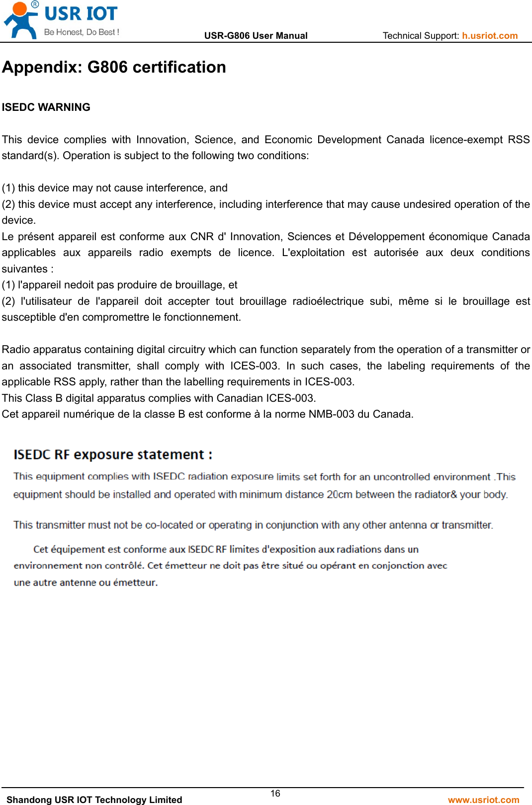                  USR-G806 User Manual                Technical Support: h.usriot.com   Shandong USR IOT Technology Limited                                                         www.usriot.com 16Appendix: G806 certification  ISEDC WARNING  This device complies with Innovation, Science, and Economic Development Canada licence-exempt RSS standard(s). Operation is subject to the following two conditions:  (1) this device may not cause interference, and (2) this device must accept any interference, including interference that may cause undesired operation of the device. Le présent appareil est conforme aux CNR d&apos; Innovation, Sciences et Développement économique Canada applicables aux appareils radio exempts de licence. L&apos;exploitation est autorisée aux deux conditions suivantes : (1) l&apos;appareil nedoit pas produire de brouillage, et (2) l&apos;utilisateur de l&apos;appareil doit accepter tout brouillage radioélectrique subi, même si le brouillage est susceptible d&apos;en compromettre le fonctionnement.  Radio apparatus containing digital circuitry which can function separately from the operation of a transmitter or an associated transmitter, shall comply with ICES-003. In such cases, the labeling requirements of the applicable RSS apply, rather than the labelling requirements in ICES-003. This Class B digital apparatus complies with Canadian ICES-003. Cet appareil numérique de la classe B est conforme à la norme NMB-003 du Canada.             