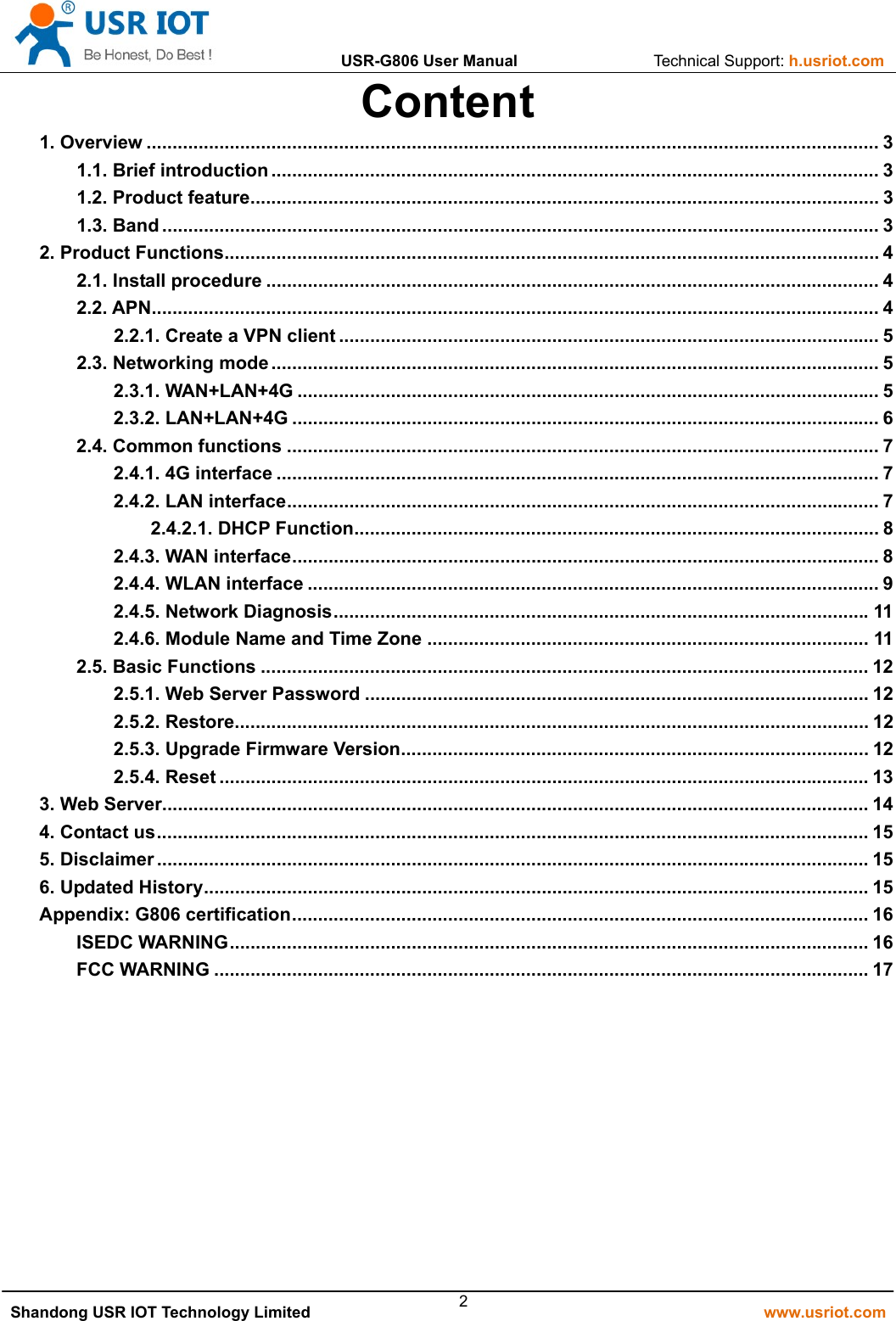                USR-G806 User Manual                 Technical Support: h.usriot.com    Shandong USR IOT Technology Limited                                                         www.usriot.com 2Content 1. Overview ............................................................................................................................................. 3 1.1. Brief introduction ..................................................................................................................... 3 1.2. Product feature ......................................................................................................................... 3 1.3. Band .......................................................................................................................................... 3 2. Product Functions .............................................................................................................................. 4 2.1. Install procedure ...................................................................................................................... 4 2.2. APN ............................................................................................................................................ 4 2.2.1. Create a VPN client ........................................................................................................ 5 2.3. Networking mode ..................................................................................................................... 5 2.3.1. WAN+LAN+4G ................................................................................................................ 5 2.3.2. LAN+LAN+4G ................................................................................................................. 6 2.4. Common functions .................................................................................................................. 7 2.4.1. 4G interface .................................................................................................................... 7 2.4.2. LAN interface .................................................................................................................. 7 2.4.2.1. DHCP Function ..................................................................................................... 8 2.4.3. WAN interface ................................................................................................................. 8 2.4.4. WLAN interface .............................................................................................................. 9 2.4.5. Network Diagnosis ....................................................................................................... 11 2.4.6. Module Name and Time Zone ..................................................................................... 11 2.5. Basic Functions ..................................................................................................................... 12 2.5.1. Web Server Password ................................................................................................. 12 2.5.2. Restore .......................................................................................................................... 12 2.5.3. Upgrade Firmware Version .......................................................................................... 12 2.5.4. Reset ............................................................................................................................. 13 3. Web Server........................................................................................................................................ 14 4. Contact us ......................................................................................................................................... 15 5. Disclaimer ......................................................................................................................................... 15 6. Updated History ................................................................................................................................ 15 Appendix: G806 certification ............................................................................................................... 16 ISEDC WARNING ........................................................................................................................... 16 FCC WARNING .............................................................................................................................. 17 
