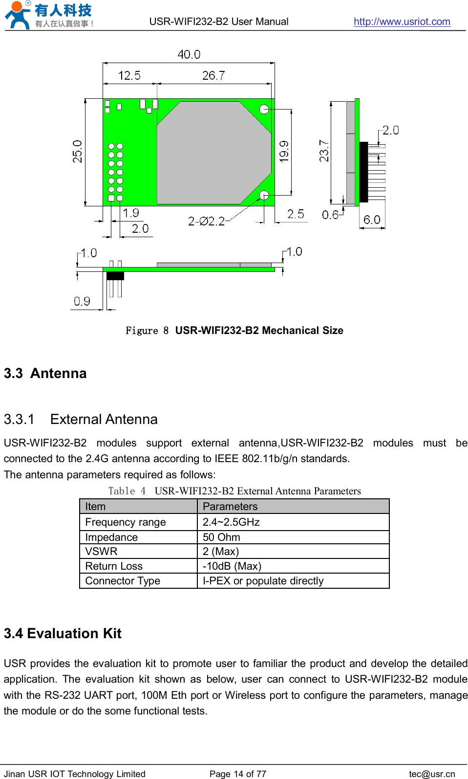 USR-WIFI232-B2 User Manual http://www.usriot.comJinan USR IOT Technology Limited Page 14 of 77 tec@usr.cnFigure 8 USR-WIFI232-B2 Mechanical Size3.3 Antenna3.3.1 External AntennaUSR-WIFI232-B2 modules support external antenna,USR-WIFI232-B2 modules must beconnected to the 2.4G antenna according to IEEE 802.11b/g/n standards.The antenna parameters required as follows:Table 4 USR-WIFI232-B2 External Antenna Parameters3.4 Evaluation KitUSR provides the evaluation kit to promote user to familiar the product and develop the detailedapplication. The evaluation kit shown as below, user can connect to USR-WIFI232-B2 modulewith the RS-232 UART port, 100M Eth port or Wireless port to configure the parameters, managethe module or do the some functional tests.ItemParametersFrequency range2.4~2.5GHzImpedance50 OhmVSWR2 (Max)Return Loss-10dB (Max)Connector TypeI-PEX or populate directly