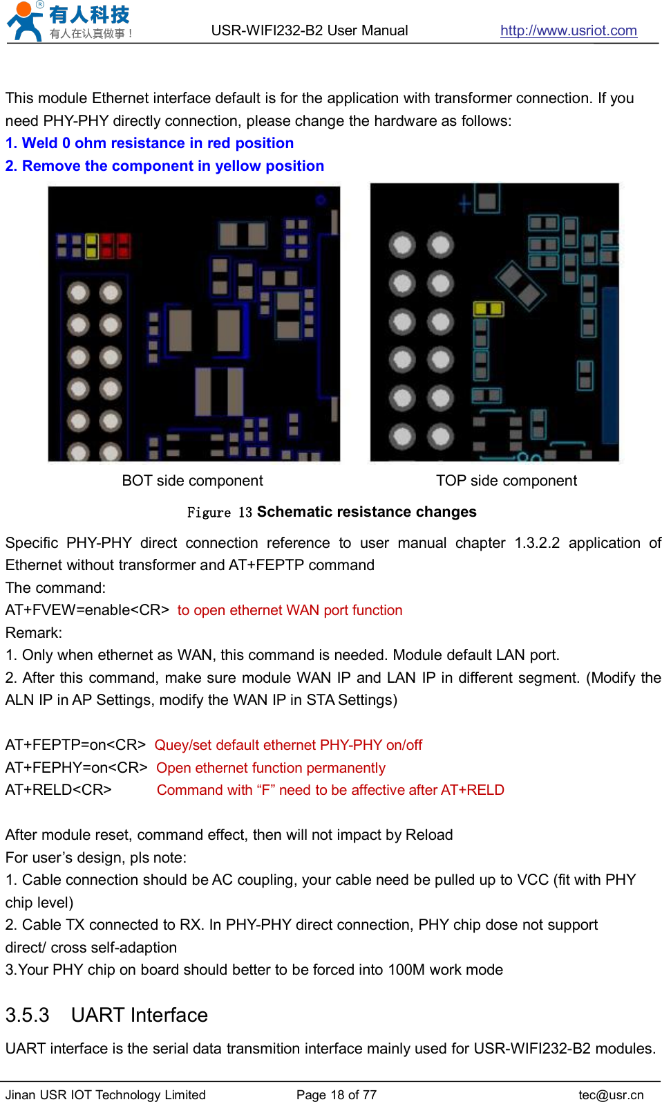 USR-WIFI232-B2 User Manual http://www.usriot.comJinan USR IOT Technology Limited Page 18 of 77 tec@usr.cnThis module Ethernet interface default is for the application with transformer connection. If youneed PHY-PHY directly connection, please change the hardware as follows:1. Weld 0 ohm resistance in red position2. Remove the component in yellow positionBOT side component TOP side componentFigure 13 Schematic resistance changesSpecific PHY-PHY direct connection reference to user manual chapter 1.3.2.2 application ofEthernet without transformer and AT+FEPTP commandThe command:AT+FVEW=enable&lt;CR&gt; to open ethernet WAN port functionRemark:1. Only when ethernet as WAN, this command is needed. Module default LAN port.2. After this command, make sure module WAN IP and LAN IP in different segment. (Modify theALN IP in AP Settings, modify the WAN IP in STA Settings)AT+FEPTP=on&lt;CR&gt; Quey/set default ethernet PHY-PHY on/offAT+FEPHY=on&lt;CR&gt; Open ethernet function permanentlyAT+RELD&lt;CR&gt; Command with “F” need to be affective after AT+RELDAfter module reset, command effect, then will not impact by ReloadFor user’s design, pls note:1. Cable connection should be AC coupling, your cable need be pulled up to VCC (fit with PHYchip level)2. Cable TX connected to RX. In PHY-PHY direct connection, PHY chip dose not supportdirect/ cross self-adaption3.Your PHY chip on board should better to be forced into 100M work mode3.5.3 UART InterfaceUART interface is the serial data transmition interface mainly used for USR-WIFI232-B2 modules.