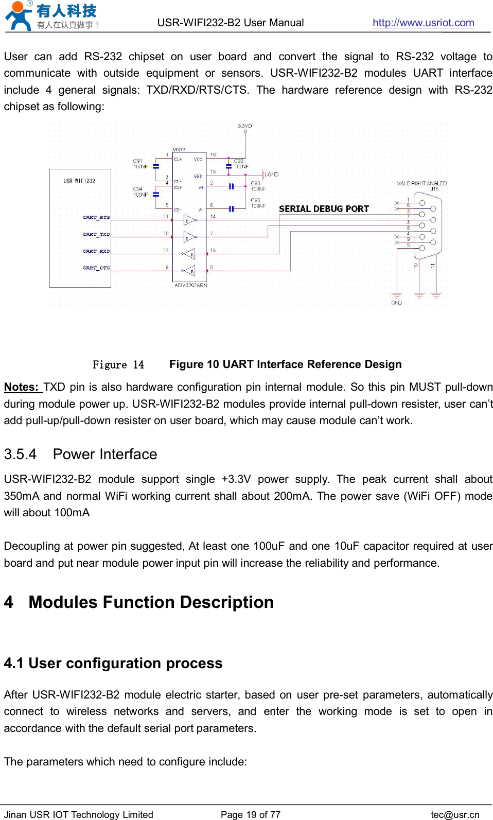 USR-WIFI232-B2 User Manual http://www.usriot.comJinan USR IOT Technology Limited Page 19 of 77 tec@usr.cnUser can add RS-232 chipset on user board and convert the signal to RS-232 voltage tocommunicate with outside equipment or sensors. USR-WIFI232-B2 modules UART interfaceinclude 4 general signals: TXD/RXD/RTS/CTS. The hardware reference design with RS-232chipset as following:Figure 14 Figure 10 UART Interface Reference DesignNotes: TXD pin is also hardware configuration pin internal module. So this pin MUST pull-downduring module power up. USR-WIFI232-B2 modules provide internal pull-down resister, user can’tadd pull-up/pull-down resister on user board, which may cause module can’t work.3.5.4 Power InterfaceUSR-WIFI232-B2 module support single +3.3V power supply. The peak current shall about350mA and normal WiFi working current shall about 200mA. The power save (WiFi OFF) modewill about 100mADecoupling at power pin suggested, At least one 100uF and one 10uF capacitor required at userboard and put near module power input pin will increase the reliability and performance.4 Modules Function Description4.1 User configuration processAfter USR-WIFI232-B2 module electric starter, based on user pre-set parameters, automaticallyconnect to wireless networks and servers, and enter the working mode is set to open inaccordance with the default serial port parameters.The parameters which need to configure include: