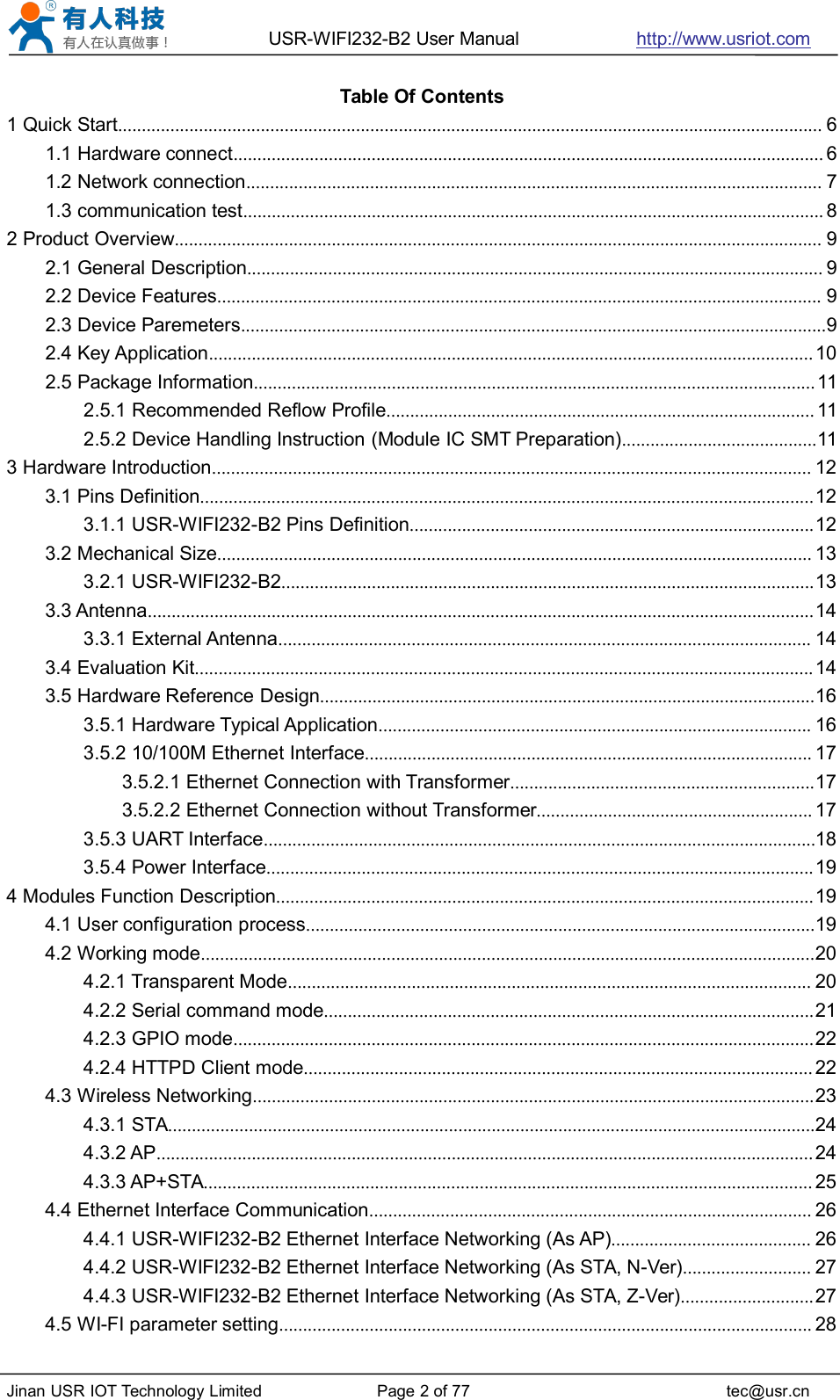 USR-WIFI232-B2 User Manual http://www.usriot.comJinan USR IOT Technology Limited Page 2 of 77 tec@usr.cnTable Of Contents1 Quick Start.................................................................................................................................................... 61.1 Hardware connect............................................................................................................................ 61.2 Network connection......................................................................................................................... 71.3 communication test.......................................................................................................................... 82 Product Overview........................................................................................................................................ 92.1 General Description......................................................................................................................... 92.2 Device Features............................................................................................................................... 92.3 Device Paremeters...........................................................................................................................92.4 Key Application............................................................................................................................... 102.5 Package Information......................................................................................................................112.5.1 Recommended Reflow Profile.......................................................................................... 112.5.2 Device Handling Instruction (Module IC SMT Preparation).........................................113 Hardware Introduction.............................................................................................................................. 123.1 Pins Definition.................................................................................................................................123.1.1 USR-WIFI232-B2 Pins Definition.....................................................................................123.2 Mechanical Size............................................................................................................................. 133.2.1 USR-WIFI232-B2................................................................................................................133.3 Antenna............................................................................................................................................143.3.1 External Antenna................................................................................................................ 143.4 Evaluation Kit..................................................................................................................................143.5 Hardware Reference Design........................................................................................................163.5.1 Hardware Typical Application........................................................................................... 163.5.2 10/100M Ethernet Interface.............................................................................................. 173.5.2.1 Ethernet Connection with Transformer................................................................173.5.2.2 Ethernet Connection without Transformer.......................................................... 173.5.3 UART Interface....................................................................................................................183.5.4 Power Interface...................................................................................................................194 Modules Function Description.................................................................................................................194.1 User configuration process...........................................................................................................194.2 Working mode.................................................................................................................................204.2.1 Transparent Mode.............................................................................................................. 204.2.2 Serial command mode.......................................................................................................214.2.3 GPIO mode..........................................................................................................................224.2.4 HTTPD Client mode........................................................................................................... 224.3 Wireless Networking......................................................................................................................234.3.1 STA........................................................................................................................................244.3.2 AP..........................................................................................................................................244.3.3 AP+STA................................................................................................................................ 254.4 Ethernet Interface Communication............................................................................................. 264.4.1 USR-WIFI232-B2 Ethernet Interface Networking (As AP).......................................... 264.4.2 USR-WIFI232-B2 Ethernet Interface Networking (As STA, N-Ver)........................... 274.4.3 USR-WIFI232-B2 Ethernet Interface Networking (As STA, Z-Ver)............................274.5 WI-FI parameter setting................................................................................................................ 28