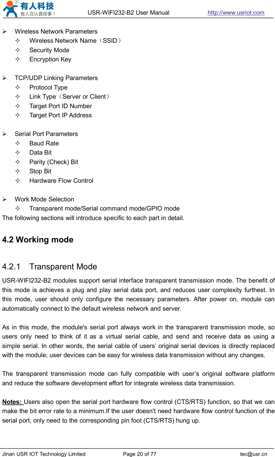 USR-WIFI232-B2 User Manual http://www.usriot.comJinan USR IOT Technology Limited Page 20 of 77 tec@usr.cnWireless Network ParametersWireless Network Name（SSID）Security ModeEncryption KeyTCP/UDP Linking ParametersProtocol TypeLink Type（Server or Client）Target Port ID NumberTarget Port IP AddressSerial Port ParametersBaud RateData BitParity (Check) BitStop BitHardware Flow ControlWork Mode SelectionTransparent mode/Serial command mode/GPIO modeThe following sections will introduce specific to each part in detail.4.2 Working mode4.2.1 Transparent ModeUSR-WIFI232-B2 modules support serial interface transparent transmission mode. The benefit ofthis mode is achieves a plug and play serial data port, and reduces user complexity furthest. Inthis mode, user should only configure the necessary parameters. After power on, module canautomatically connect to the default wireless network and server.As in this mode, the module&apos;s serial port always work in the transparent transmission mode, sousers only need to think of it as a virtual serial cable, and send and receive data as using asimple serial. In other words, the serial cable of users’ original serial devices is directly replacedwith the module; user devices can be easy for wireless data transmission without any changes.The transparent transmission mode can fully compatible with user’s original software platformand reduce the software development effort for integrate wireless data transmission.Notes: Users also open the serial port hardware flow control (CTS/RTS) function, so that we canmake the bit error rate to a minimum.If the user doesn&apos;t need hardware flow control function of theserial port, only need to the corresponding pin foot (CTS/RTS) hung up.