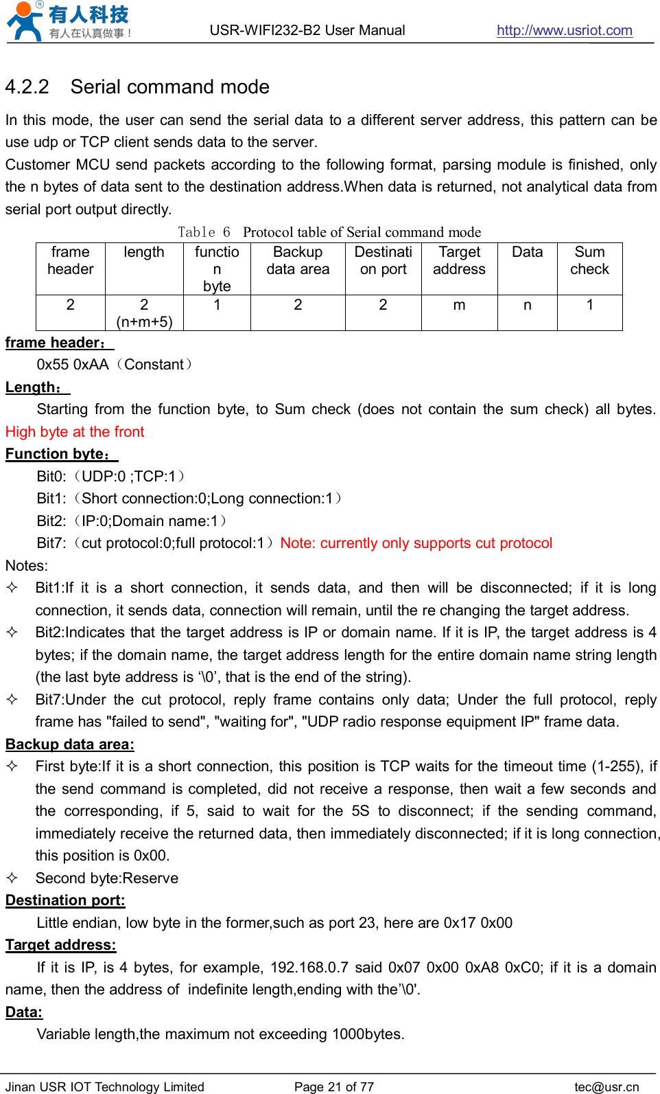 USR-WIFI232-B2 User Manual http://www.usriot.comJinan USR IOT Technology Limited Page 21 of 77 tec@usr.cn4.2.2 Serial command modeIn this mode, the user can send the serial data to a different server address, this pattern can beuse udp or TCP client sends data to the server.Customer MCU send packets according to the following format, parsing module is finished, onlythe n bytes of data sent to the destination address.When data is returned, not analytical data fromserial port output directly.Table 6 Protocol table of Serial command modeframeheaderlengthfunctionbyteBackupdata areaDestination portTargetaddressDataSumcheck22(n+m+5)122mn1frame header：0x55 0xAA（Constant）Length：Starting from the function byte, to Sum check (does not contain the sum check) all bytes.High byte at the frontFunction byte：Bit0:（UDP:0 ;TCP:1）Bit1:（Short connection:0;Long connection:1）Bit2:（IP:0;Domain name:1）Bit7:（cut protocol:0;full protocol:1）Note: currently only supports cut protocolNotes:Bit1:If it is a short connection, it sends data, and then will be disconnected; if it is longconnection, it sends data, connection will remain, until the re changing the target address.Bit2:Indicates that the target address is IP or domain name. If it is IP, the target address is 4bytes; if the domain name, the target address length for the entire domain name string length(the last byte address is ‘\0’, that is the end of the string).Bit7:Under the cut protocol, reply frame contains only data; Under the full protocol, replyframe has &quot;failed to send&quot;, &quot;waiting for&quot;, &quot;UDP radio response equipment IP&quot; frame data.Backup data area:First byte:If it is a short connection, this position is TCP waits for the timeout time (1-255), ifthe send command is completed, did not receive a response, then wait a few seconds andthe corresponding, if 5, said to wait for the 5S to disconnect; if the sending command,immediately receive the returned data, then immediately disconnected; if it is long connection,this position is 0x00.Second byte:ReserveDestination port:Little endian, low byte in the former,such as port 23, here are 0x17 0x00Target address:If it is IP, is 4 bytes, for example, 192.168.0.7 said 0x07 0x00 0xA8 0xC0; if it is a domainname, then the address of indefinite length,ending with the’\0&apos;.Data:Variable length,the maximum not exceeding 1000bytes.