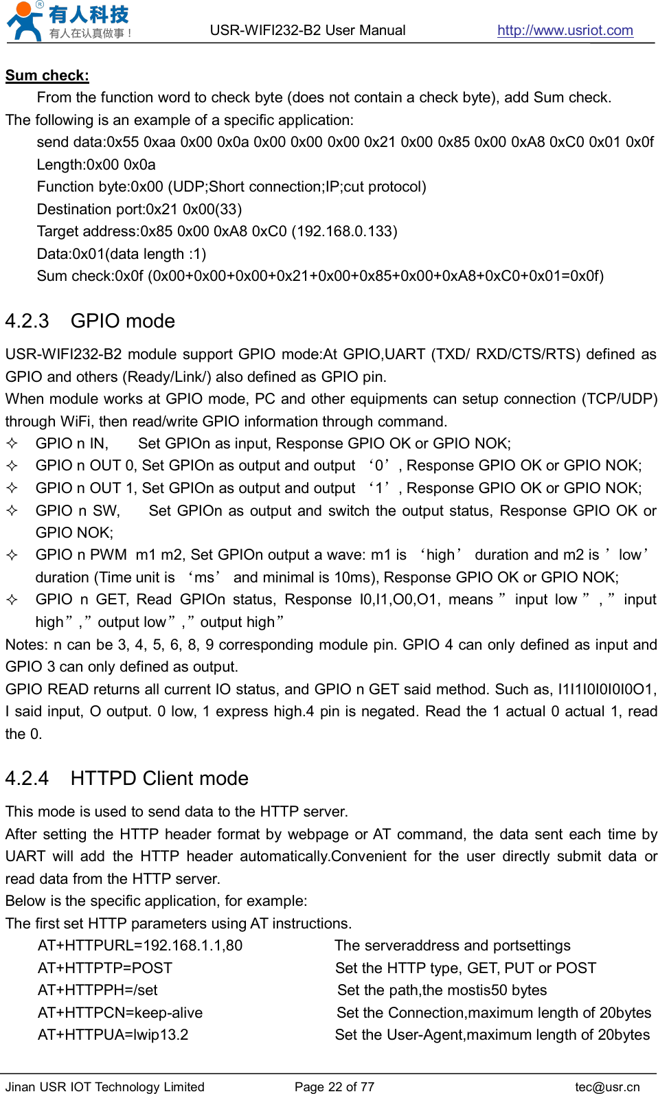 USR-WIFI232-B2 User Manual http://www.usriot.comJinan USR IOT Technology Limited Page 22 of 77 tec@usr.cnSum check:From the function word to check byte (does not contain a check byte), add Sum check.The following is an example of a specific application:send data:0x55 0xaa 0x00 0x0a 0x00 0x00 0x00 0x21 0x00 0x85 0x00 0xA8 0xC0 0x01 0x0fLength:0x00 0x0aFunction byte:0x00 (UDP;Short connection;IP;cut protocol)Destination port:0x21 0x00(33)Target address:0x85 0x00 0xA8 0xC0 (192.168.0.133)Data:0x01(data length :1)Sum check:0x0f (0x00+0x00+0x00+0x21+0x00+0x85+0x00+0xA8+0xC0+0x01=0x0f)4.2.3 GPIO modeUSR-WIFI232-B2 module support GPIO mode:At GPIO,UART (TXD/ RXD/CTS/RTS) defined asGPIO and others (Ready/Link/) also defined as GPIO pin.When module works at GPIO mode, PC and other equipments can setup connection (TCP/UDP)through WiFi, then read/write GPIO information through command.GPIO n IN, Set GPIOn as input, Response GPIO OK or GPIO NOK;GPIO n OUT 0, Set GPIOn as output and output ‘0’, Response GPIO OK or GPIO NOK;GPIO n OUT 1, Set GPIOn as output and output ‘1’, Response GPIO OK or GPIO NOK;GPIO n SW, Set GPIOn as output and switch the output status, Response GPIO OK orGPIO NOK;GPIO n PWM m1 m2, Set GPIOn output a wave: m1 is ‘high’duration and m2 is ’low’duration (Time unit is ‘ms’and minimal is 10ms), Response GPIO OK or GPIO NOK;GPIO n GET, Read GPIOn status, Response I0,I1,O0,O1, means ”input low ”,”inputhigh”,”output low”,”output high”Notes: n can be 3, 4, 5, 6, 8, 9 corresponding module pin. GPIO 4 can only defined as input andGPIO 3 can only defined as output.GPIO READ returns all current IO status, and GPIO n GET said method. Such as, I1I1I0I0I0I0O1,I said input, O output. 0 low, 1 express high.4 pin is negated. Read the 1 actual 0 actual 1, readthe 0.4.2.4 HTTPD Client modeThis mode is used to send data to the HTTP server.After setting the HTTP header format by webpage or AT command, the data sent each time byUART will add the HTTP header automatically.Convenient for the user directly submit data orread data from the HTTP server.Below is the specific application, for example:The first set HTTP parameters using AT instructions.AT+HTTPURL=192.168.1.1,80 The serveraddress and portsettingsAT+HTTPTP=POST Set the HTTP type, GET, PUT or POSTAT+HTTPPH=/set Set the path,the mostis50 bytesAT+HTTPCN=keep-alive Set the Connection,maximum length of 20bytesAT+HTTPUA=lwip13.2 Set the User-Agent,maximum length of 20bytes