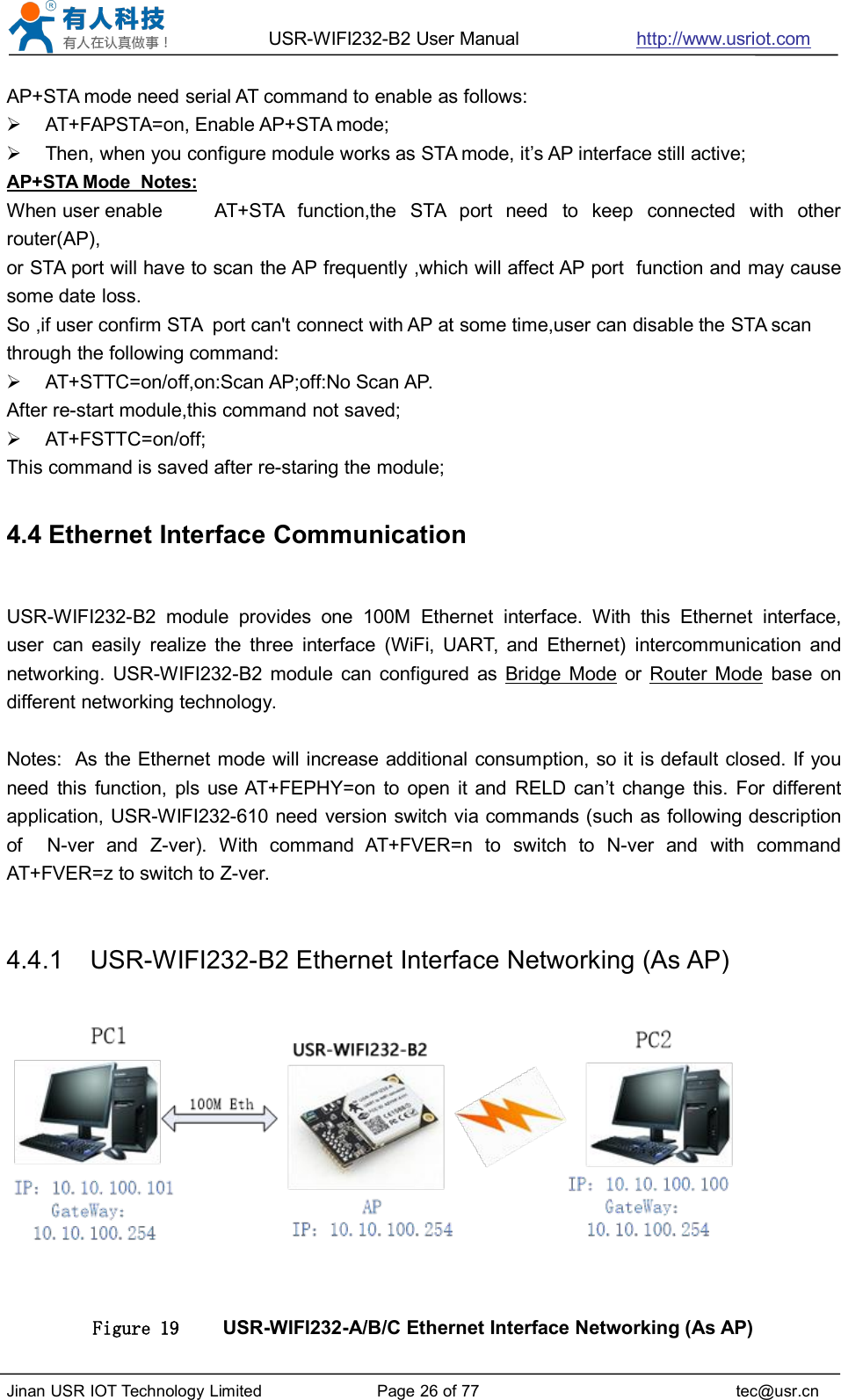 USR-WIFI232-B2 User Manual http://www.usriot.comJinan USR IOT Technology Limited Page 26 of 77 tec@usr.cnAP+STA mode need serial AT command to enable as follows:AT+FAPSTA=on, Enable AP+STA mode;Then, when you configure module works as STA mode, it’s AP interface still active;AP+STA Mode Notes:When user enable AT+STA function,the STA port need to keep connected with otherrouter(AP),or STA port will have to scan the AP frequently ,which will affect AP port function and may causesome date loss.So ,if user confirm STA port can&apos;t connect with AP at some time,user can disable the STA scanthrough the following command:AT+STTC=on/off,on:Scan AP;off:No Scan AP.After re-start module,this command not saved;AT+FSTTC=on/off;This command is saved after re-staring the module;4.4 Ethernet Interface CommunicationUSR-WIFI232-B2 module provides one 100M Ethernet interface. With this Ethernet interface,user can easily realize the three interface (WiFi, UART, and Ethernet) intercommunication andnetworking. USR-WIFI232-B2 module can configured as Bridge Mode or Router Mode base ondifferent networking technology.Notes: As the Ethernet mode will increase additional consumption, so it is default closed. If youneed this function, pls use AT+FEPHY=on to open it and RELD can’t change this. For differentapplication, USR-WIFI232-610 need version switch via commands (such as following descriptionof N-ver and Z-ver). With command AT+FVER=n to switch to N-ver and with commandAT+FVER=z to switch to Z-ver.4.4.1 USR-WIFI232-B2 Ethernet Interface Networking (As AP)Figure 19 USR-WIFI232-A/B/C Ethernet Interface Networking (As AP)