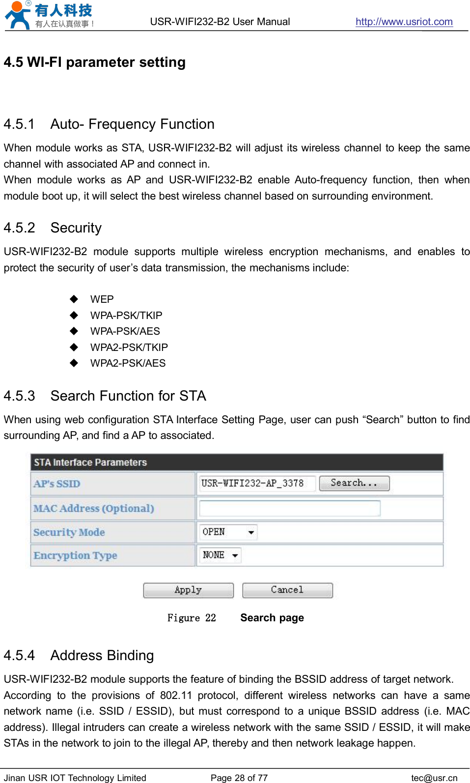 USR-WIFI232-B2 User Manual http://www.usriot.comJinan USR IOT Technology Limited Page 28 of 77 tec@usr.cn4.5 WI-FI parameter setting4.5.1 Auto- Frequency FunctionWhen module works as STA, USR-WIFI232-B2 will adjust its wireless channel to keep the samechannel with associated AP and connect in.When module works as AP and USR-WIFI232-B2 enable Auto-frequency function, then whenmodule boot up, it will select the best wireless channel based on surrounding environment.4.5.2 SecurityUSR-WIFI232-B2 module supports multiple wireless encryption mechanisms, and enables toprotect the security of user’s data transmission, the mechanisms include:WEPWPA-PSK/TKIPWPA-PSK/AESWPA2-PSK/TKIPWPA2-PSK/AES4.5.3 Search Function for STAWhen using web configuration STA Interface Setting Page, user can push “Search” button to findsurrounding AP, and find a AP to associated.Figure 22 Search page4.5.4 Address BindingUSR-WIFI232-B2 module supports the feature of binding the BSSID address of target network.According to the provisions of 802.11 protocol, different wireless networks can have a samenetwork name (i.e. SSID / ESSID), but must correspond to a unique BSSID address (i.e. MACaddress). Illegal intruders can create a wireless network with the same SSID / ESSID, it will makeSTAs in the network to join to the illegal AP, thereby and then network leakage happen.