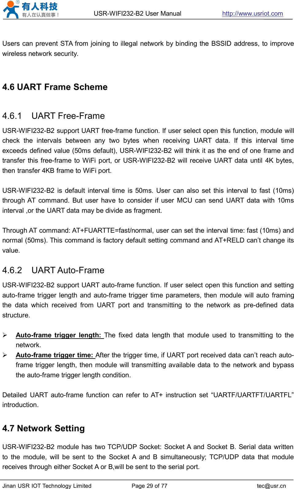 USR-WIFI232-B2 User Manual http://www.usriot.comJinan USR IOT Technology Limited Page 29 of 77 tec@usr.cnUsers can prevent STA from joining to illegal network by binding the BSSID address, to improvewireless network security.4.6 UART Frame Scheme4.6.1 UART Free-FrameUSR-WIFI232-B2 support UART free-frame function. If user select open this function, module willcheck the intervals between any two bytes when receiving UART data. If this interval timeexceeds defined value (50ms default), USR-WIFI232-B2 will think it as the end of one frame andtransfer this free-frame to WiFi port, or USR-WIFI232-B2 will receive UART data until 4K bytes,then transfer 4KB frame to WiFi port.USR-WIFI232-B2 is default interval time is 50ms. User can also set this interval to fast (10ms)through AT command. But user have to consider if user MCU can send UART data with 10msinterval ,or the UART data may be divide as fragment.Through AT command: AT+FUARTTE=fast/normal, user can set the interval time: fast (10ms) andnormal (50ms). This command is factory default setting command and AT+RELD can’t change itsvalue.4.6.2 UART Auto-FrameUSR-WIFI232-B2 support UART auto-frame function. If user select open this function and settingauto-frame trigger length and auto-frame trigger time parameters, then module will auto framingthe data which received from UART port and transmitting to the network as pre-defined datastructure.Auto-frame trigger length: The fixed data length that module used to transmitting to thenetwork.Auto-frame trigger time: After the trigger time, if UART port received data can’t reach auto-frame trigger length, then module will transmitting available data to the network and bypassthe auto-frame trigger length condition.Detailed UART auto-frame function can refer to AT+ instruction set “UARTF/UARTFT/UARTFL”introduction.4.7 Network SettingUSR-WIFI232-B2 module has two TCP/UDP Socket: Socket A and Socket B. Serial data writtento the module, will be sent to the Socket A and B simultaneously; TCP/UDP data that modulereceives through either Socket A or B,will be sent to the serial port.