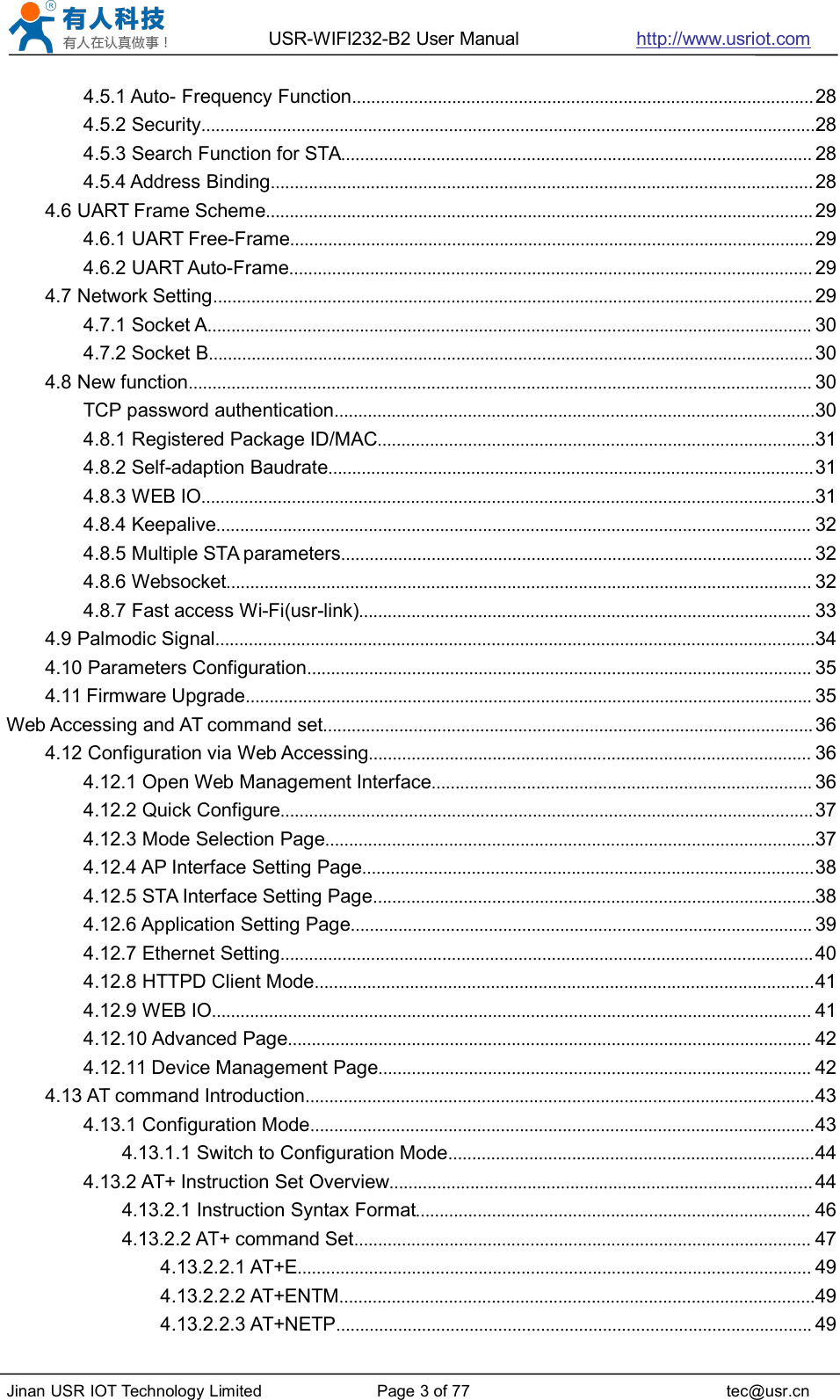 USR-WIFI232-B2 User Manual http://www.usriot.comJinan USR IOT Technology Limited Page 3 of 77 tec@usr.cn4.5.1 Auto- Frequency Function.................................................................................................284.5.2 Security.................................................................................................................................284.5.3 Search Function for STA................................................................................................... 284.5.4 Address Binding..................................................................................................................284.6 UART Frame Scheme................................................................................................................... 294.6.1 UART Free-Frame..............................................................................................................294.6.2 UART Auto-Frame.............................................................................................................. 294.7 Network Setting.............................................................................................................................. 294.7.1 Socket A............................................................................................................................... 304.7.2 Socket B............................................................................................................................... 304.8 New function................................................................................................................................... 30TCP password authentication.....................................................................................................304.8.1 Registered Package ID/MAC............................................................................................314.8.2 Self-adaption Baudrate......................................................................................................314.8.3 WEB IO.................................................................................................................................314.8.4 Keepalive............................................................................................................................. 324.8.5 Multiple STA parameters................................................................................................... 324.8.6 Websocket........................................................................................................................... 324.8.7 Fast access Wi-Fi(usr-link)............................................................................................... 334.9 Palmodic Signal..............................................................................................................................344.10 Parameters Configuration.......................................................................................................... 354.11 Firmware Upgrade....................................................................................................................... 35Web Accessing and AT command set....................................................................................................... 364.12 Configuration via Web Accessing............................................................................................. 364.12.1 Open Web Management Interface................................................................................ 364.12.2 Quick Configure................................................................................................................374.12.3 Mode Selection Page.......................................................................................................374.12.4 AP Interface Setting Page...............................................................................................384.12.5 STA Interface Setting Page.............................................................................................384.12.6 Application Setting Page................................................................................................. 394.12.7 Ethernet Setting................................................................................................................404.12.8 HTTPD Client Mode.........................................................................................................414.12.9 WEB IO.............................................................................................................................. 414.12.10 Advanced Page.............................................................................................................. 424.12.11 Device Management Page........................................................................................... 424.13 AT command Introduction...........................................................................................................434.13.1 Configuration Mode..........................................................................................................434.13.1.1 Switch to Configuration Mode.............................................................................444.13.2 AT+ Instruction Set Overview......................................................................................... 444.13.2.1 Instruction Syntax Format................................................................................... 464.13.2.2 AT+ command Set................................................................................................ 474.13.2.2.1 AT+E............................................................................................................ 494.13.2.2.2 AT+ENTM....................................................................................................494.13.2.2.3 AT+NETP.................................................................................................... 49