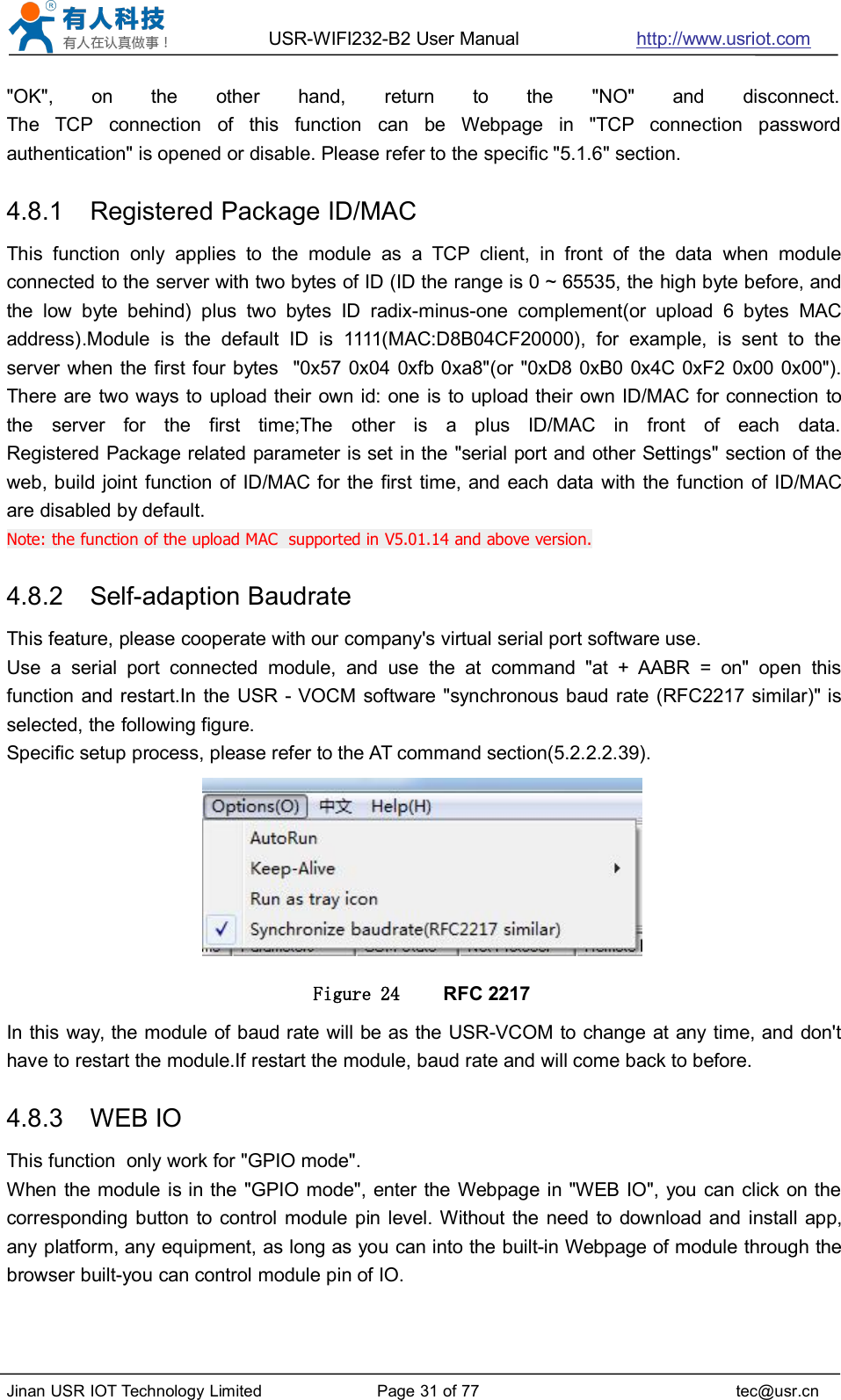 USR-WIFI232-B2 User Manual http://www.usriot.comJinan USR IOT Technology Limited Page 31 of 77 tec@usr.cn&quot;OK&quot;, on the other hand, return to the &quot;NO&quot; and disconnect.The TCP connection of this function can be Webpage in &quot;TCP connection passwordauthentication&quot; is opened or disable. Please refer to the specific &quot;5.1.6&quot; section.4.8.1 Registered Package ID/MACThis function only applies to the module as a TCP client, in front of the data when moduleconnected to the server with two bytes of ID (ID the range is 0 ~ 65535, the high byte before, andthe low byte behind) plus two bytes ID radix-minus-one complement(or upload 6 bytes MACaddress).Module is the default ID is 1111(MAC:D8B04CF20000), for example, is sent to theserver when the first four bytes &quot;0x57 0x04 0xfb 0xa8&quot;(or &quot;0xD8 0xB0 0x4C 0xF2 0x00 0x00&quot;).There are two ways to upload their own id: one is to upload their own ID/MAC for connection tothe server for the first time;The other is a plus ID/MAC in front of each data.Registered Package related parameter is set in the &quot;serial port and other Settings&quot; section of theweb, build joint function of ID/MAC for the first time, and each data with the function of ID/MACare disabled by default.Note: the function of the upload MAC supported in V5.01.14 and above version.4.8.2 Self-adaption BaudrateThis feature, please cooperate with our company&apos;s virtual serial port software use.Use a serial port connected module, and use the at command &quot;at + AABR = on&quot; open thisfunction and restart.In the USR - VOCM software &quot;synchronous baud rate (RFC2217 similar)&quot; isselected, the following figure.Specific setup process, please refer to the AT command section(5.2.2.2.39).Figure 24 RFC 2217In this way, the module of baud rate will be as the USR-VCOM to change at any time, and don&apos;thave to restart the module.If restart the module, baud rate and will come back to before.4.8.3 WEB IOThis function only work for &quot;GPIO mode&quot;.When the module is in the &quot;GPIO mode&quot;, enter the Webpage in &quot;WEB IO&quot;, you can click on thecorresponding button to control module pin level. Without the need to download and install app,any platform, any equipment, as long as you can into the built-in Webpage of module through thebrowser built-you can control module pin of IO.