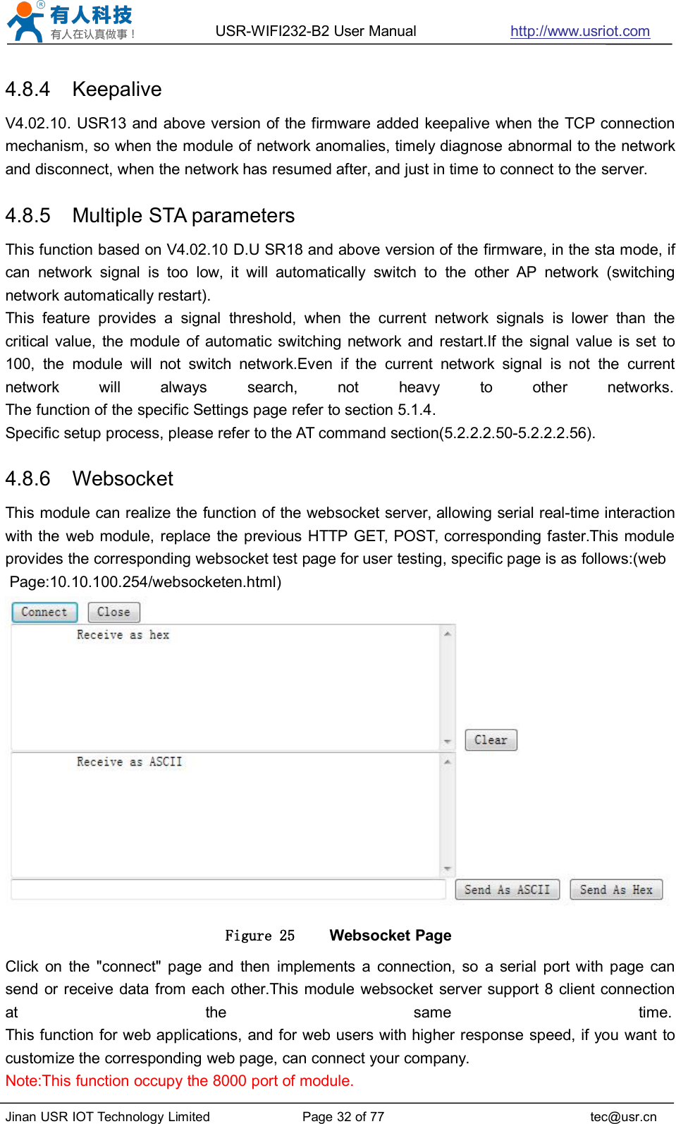 USR-WIFI232-B2 User Manual http://www.usriot.comJinan USR IOT Technology Limited Page 32 of 77 tec@usr.cn4.8.4 KeepaliveV4.02.10. USR13 and above version of the firmware added keepalive when the TCP connectionmechanism, so when the module of network anomalies, timely diagnose abnormal to the networkand disconnect, when the network has resumed after, and just in time to connect to the server.4.8.5 Multiple STA parametersThis function based on V4.02.10 D.U SR18 and above version of the firmware, in the sta mode, ifcan network signal is too low, it will automatically switch to the other AP network (switchingnetwork automatically restart).This feature provides a signal threshold, when the current network signals is lower than thecritical value, the module of automatic switching network and restart.If the signal value is set to100, the module will not switch network.Even if the current network signal is not the currentnetwork will always search, not heavy to other networks.The function of the specific Settings page refer to section 5.1.4.Specific setup process, please refer to the AT command section(5.2.2.2.50-5.2.2.2.56).4.8.6 WebsocketThis module can realize the function of the websocket server, allowing serial real-time interactionwith the web module, replace the previous HTTP GET, POST, corresponding faster.This moduleprovides the corresponding websocket test page for user testing, specific page is as follows:(webPage:10.10.100.254/websocketen.html)Figure 25 Websocket PageClick on the &quot;connect&quot; page and then implements a connection, so a serial port with page cansend or receive data from each other.This module websocket server support 8 client connectionat the same time.This function for web applications, and for web users with higher response speed, if you want tocustomize the corresponding web page, can connect your company.Note:This function occupy the 8000 port of module.