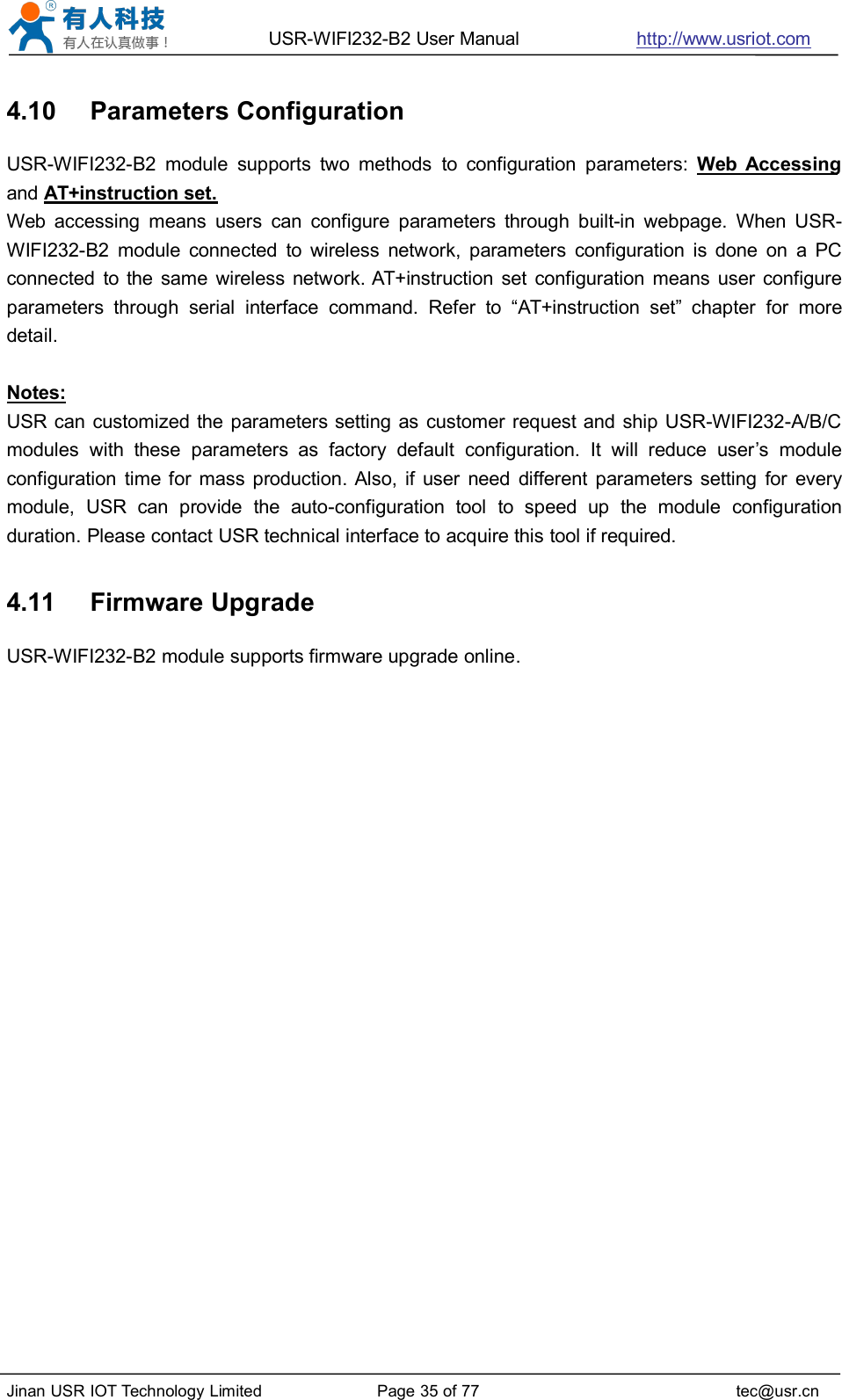 USR-WIFI232-B2 User Manual http://www.usriot.comJinan USR IOT Technology Limited Page 35 of 77 tec@usr.cn4.10 Parameters ConfigurationUSR-WIFI232-B2 module supports two methods to configuration parameters: Web Accessingand AT+instruction set.Web accessing means users can configure parameters through built-in webpage. When USR-WIFI232-B2 module connected to wireless network, parameters configuration is done on a PCconnected to the same wireless network. AT+instruction set configuration means user configureparameters through serial interface command. Refer to “AT+instruction set” chapter for moredetail.Notes:USR can customized the parameters setting as customer request and ship USR-WIFI232-A/B/Cmodules with these parameters as factory default configuration. It will reduce user’s moduleconfiguration time for mass production. Also, if user need different parameters setting for everymodule, USR can provide the auto-configuration tool to speed up the module configurationduration. Please contact USR technical interface to acquire this tool if required.4.11 Firmware UpgradeUSR-WIFI232-B2 module supports firmware upgrade online.