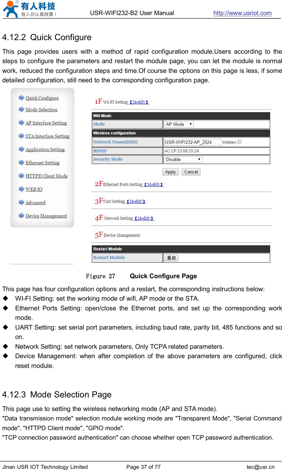 USR-WIFI232-B2 User Manual http://www.usriot.comJinan USR IOT Technology Limited Page 37 of 77 tec@usr.cn4.12.2 Quick ConfigureThis page provides users with a method of rapid configuration module.Users according to thesteps to configure the parameters and restart the module page, you can let the module is normalwork, reduced the configuration steps and time.Of course the options on this page is less, if somedetailed configuration, still need to the corresponding configuration page.Figure 27 Quick Configure PageThis page has four configuration options and a restart, the corresponding instructions below:WI-FI Setting: set the working mode of wifi, AP mode or the STA.Ethernet Ports Setting: open/close the Ethernet ports, and set up the corresponding workmode.UART Setting: set serial port parameters, including baud rate, parity bit, 485 functions and soon.Network Setting: set network parameters, Only TCPA related parameters.Device Management: when after completion of the above parameters are configured, clickreset module.4.12.3 Mode Selection PageThis page use to setting the wireless networking mode (AP and STA mode).&quot;Data transmission mode&quot; selection module working mode are &quot;Transparent Mode&quot;, &quot;Serial Commandmode&quot;, &quot;HTTPD Client mode&quot;, &quot;GPIO mode&quot;.&quot;TCP connection password authentication&quot; can choose whether open TCP password authentication.