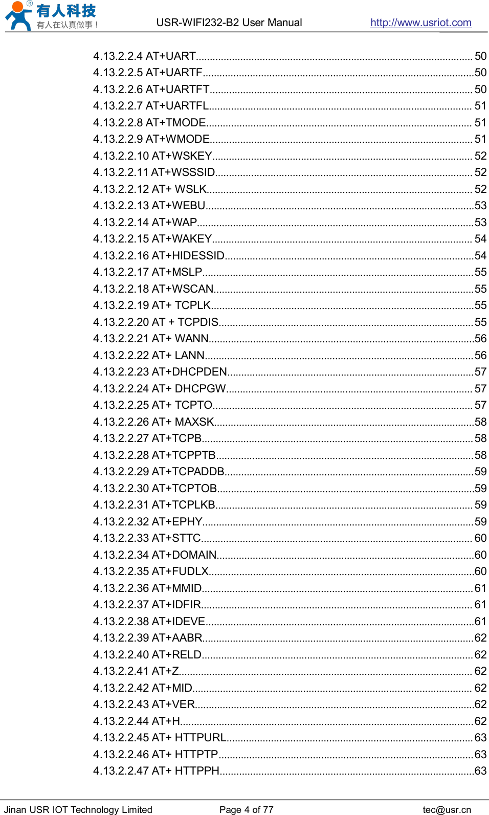 USR-WIFI232-B2 User Manual http://www.usriot.comJinan USR IOT Technology Limited Page 4 of 77 tec@usr.cn4.13.2.2.4 AT+UART.................................................................................................... 504.13.2.2.5 AT+UARTF..................................................................................................504.13.2.2.6 AT+UARTFT............................................................................................... 504.13.2.2.7 AT+UARTFL............................................................................................... 514.13.2.2.8 AT+TMODE................................................................................................ 514.13.2.2.9 AT+WMODE............................................................................................... 514.13.2.2.10 AT+WSKEY.............................................................................................. 524.13.2.2.11 AT+WSSSID............................................................................................. 524.13.2.2.12 AT+ WSLK................................................................................................ 524.13.2.2.13 AT+WEBU.................................................................................................534.13.2.2.14 AT+WAP....................................................................................................534.13.2.2.15 AT+WAKEY.............................................................................................. 544.13.2.2.16 AT+HIDESSID..........................................................................................544.13.2.2.17 AT+MSLP..................................................................................................554.13.2.2.18 AT+WSCAN..............................................................................................554.13.2.2.19 AT+ TCPLK...............................................................................................554.13.2.2.20 AT + TCPDIS............................................................................................554.13.2.2.21 AT+ WANN................................................................................................564.13.2.2.22 AT+ LANN.................................................................................................564.13.2.2.23 AT+DHCPDEN.........................................................................................574.13.2.2.24 AT+ DHCPGW......................................................................................... 574.13.2.2.25 AT+ TCPTO.............................................................................................. 574.13.2.2.26 AT+ MAXSK..............................................................................................584.13.2.2.27 AT+TCPB.................................................................................................. 584.13.2.2.28 AT+TCPPTB.............................................................................................584.13.2.2.29 AT+TCPADDB..........................................................................................594.13.2.2.30 AT+TCPTOB.............................................................................................594.13.2.2.31 AT+TCPLKB............................................................................................. 594.13.2.2.32 AT+EPHY..................................................................................................594.13.2.2.33 AT+STTC.................................................................................................. 604.13.2.2.34 AT+DOMAIN.............................................................................................604.13.2.2.35 AT+FUDLX................................................................................................604.13.2.2.36 AT+MMID.................................................................................................. 614.13.2.2.37 AT+IDFIR.................................................................................................. 614.13.2.2.38 AT+IDEVE.................................................................................................614.13.2.2.39 AT+AABR..................................................................................................624.13.2.2.40 AT+RELD.................................................................................................. 624.13.2.2.41 AT+Z.......................................................................................................... 624.13.2.2.42 AT+MID..................................................................................................... 624.13.2.2.43 AT+VER.....................................................................................................624.13.2.2.44 AT+H..........................................................................................................624.13.2.2.45 AT+ HTTPURL......................................................................................... 634.13.2.2.46 AT+ HTTPTP............................................................................................634.13.2.2.47 AT+ HTTPPH............................................................................................63