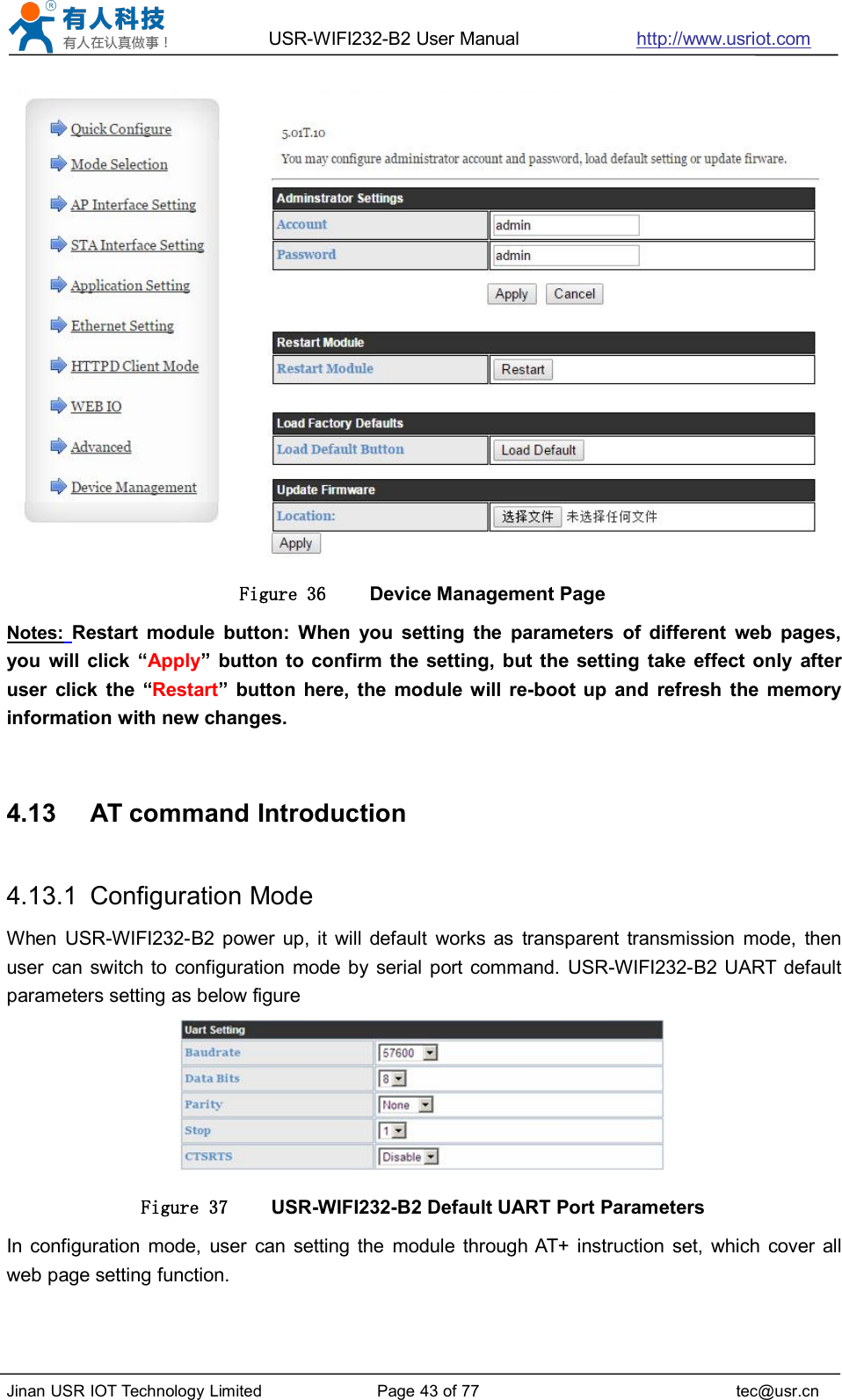 USR-WIFI232-B2 User Manual http://www.usriot.comJinan USR IOT Technology Limited Page 43 of 77 tec@usr.cnFigure 36 Device Management PageNotes: Restart module button: When you setting the parameters of different web pages,you will click “Apply” button to confirm the setting, but the setting take effect only afteruser click the “Restart” button here, the module will re-boot up and refresh the memoryinformation with new changes.4.13 AT command Introduction4.13.1 Configuration ModeWhen USR-WIFI232-B2 power up, it will default works as transparent transmission mode, thenuser can switch to configuration mode by serial port command. USR-WIFI232-B2 UART defaultparameters setting as below figureFigure 37 USR-WIFI232-B2 Default UART Port ParametersIn configuration mode, user can setting the module through AT+ instruction set, which cover allweb page setting function.