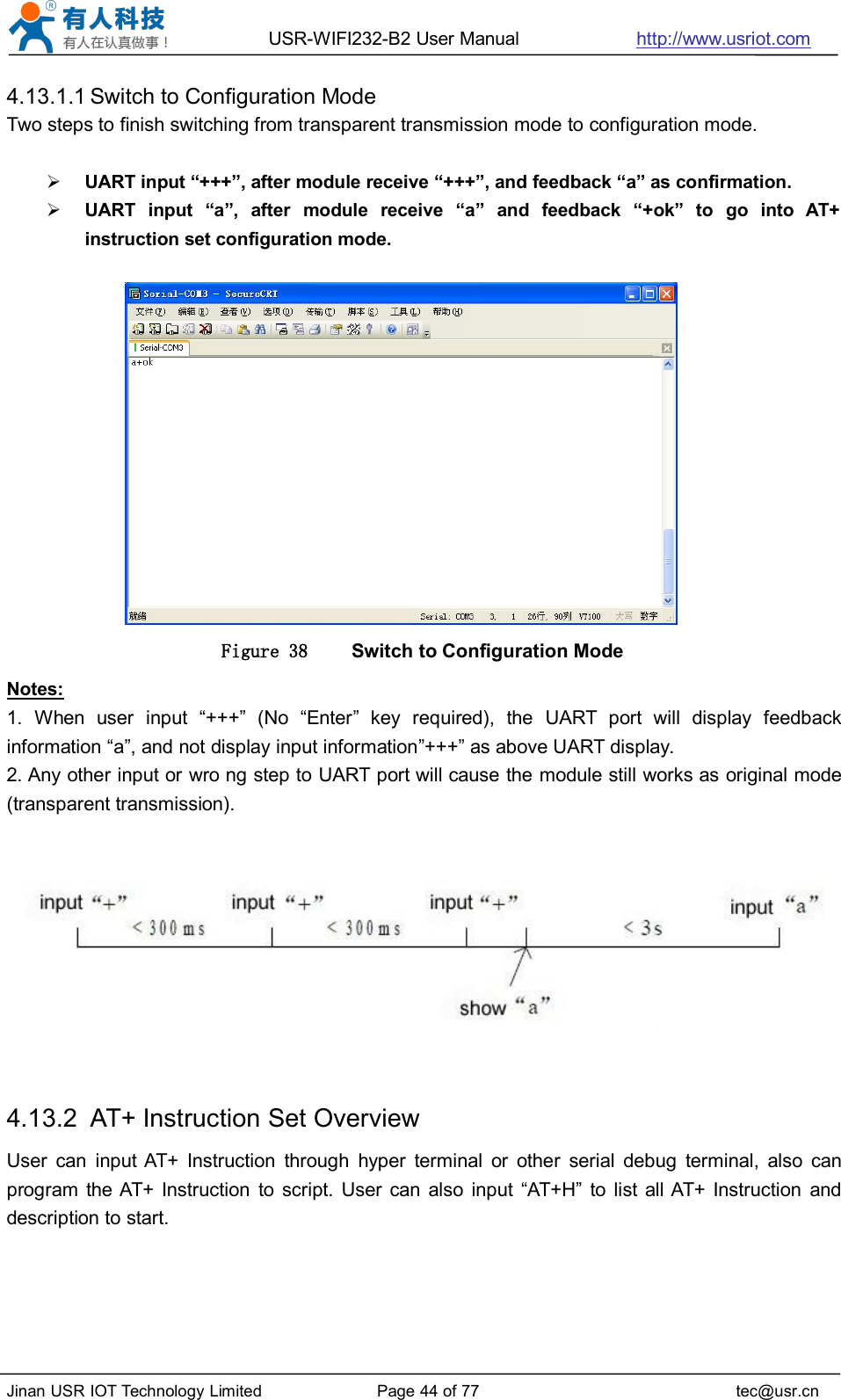 USR-WIFI232-B2 User Manual http://www.usriot.comJinan USR IOT Technology Limited Page 44 of 77 tec@usr.cn4.13.1.1 Switch to Configuration ModeTwo steps to finish switching from transparent transmission mode to configuration mode.UART input “+++”, after module receive “+++”, and feedback “a” as confirmation.UART input “a”, after module receive “a” and feedback “+ok” to go into AT+instruction set configuration mode.Figure 38 Switch to Configuration ModeNotes:1. When user input “+++” (No “Enter” key required), the UART port will display feedbackinformation “a”, and not display input information”+++” as above UART display.2. Any other input or wro ng step to UART port will cause the module still works as original mode(transparent transmission).4.13.2 AT+ Instruction Set OverviewUser can input AT+ Instruction through hyper terminal or other serial debug terminal, also canprogram the AT+ Instruction to script. User can also input “AT+H” to list all AT+ Instruction anddescription to start.