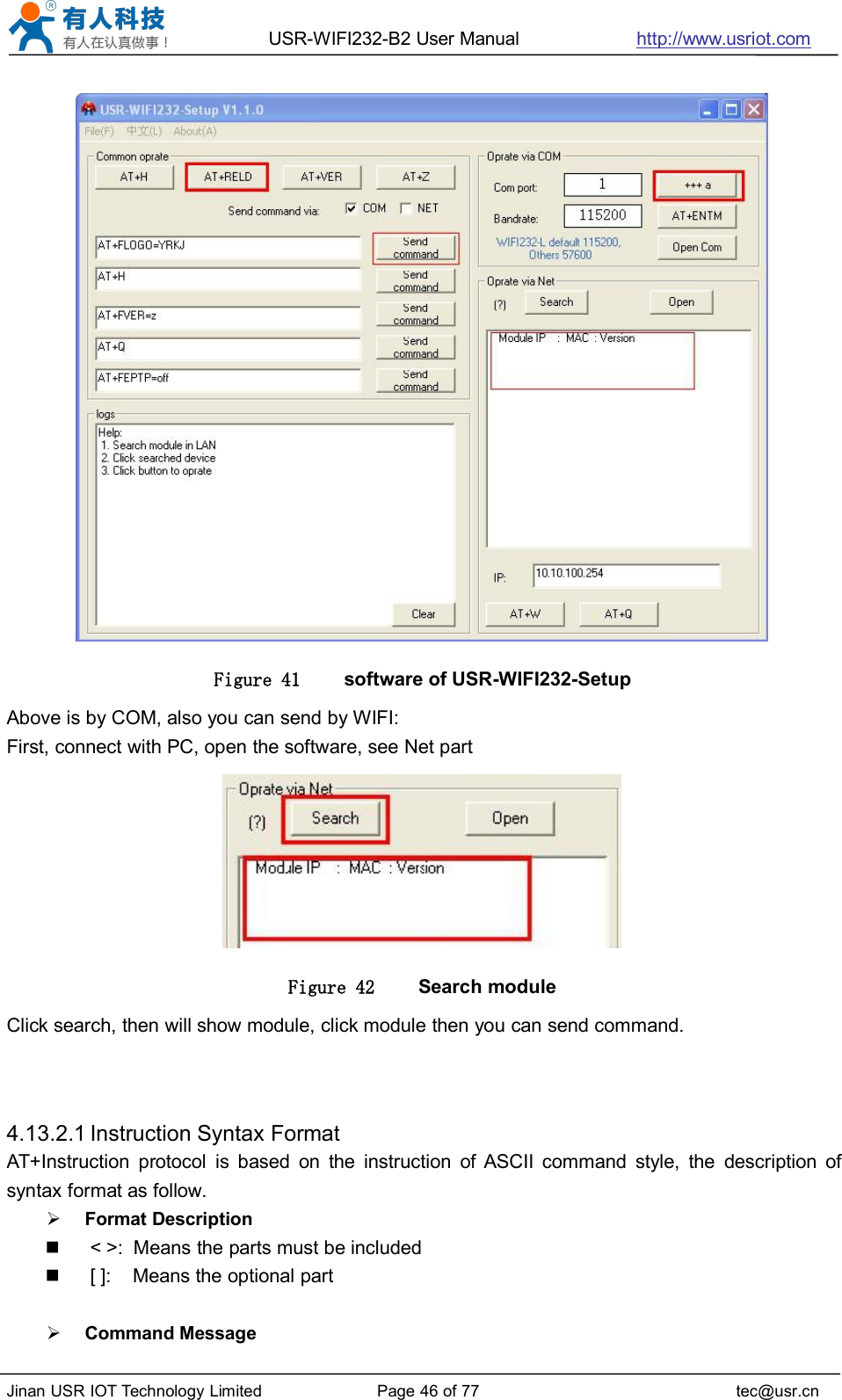 USR-WIFI232-B2 User Manual http://www.usriot.comJinan USR IOT Technology Limited Page 46 of 77 tec@usr.cnFigure 41 software of USR-WIFI232-SetupAbove is by COM, also you can send by WIFI:First, connect with PC, open the software, see Net partFigure 42 Search moduleClick search, then will show module, click module then you can send command.4.13.2.1 Instruction Syntax FormatAT+Instruction protocol is based on the instruction of ASCII command style, the description ofsyntax format as follow.Format Description&lt; &gt;: Means the parts must be included[ ]: Means the optional partCommand Message