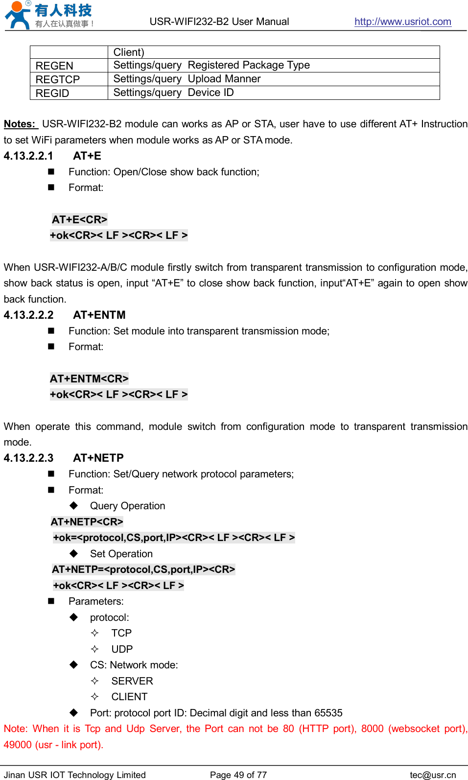 USR-WIFI232-B2 User Manual http://www.usriot.comJinan USR IOT Technology Limited Page 49 of 77 tec@usr.cnClient)REGENSettings/query Registered Package TypeREGTCPSettings/query Upload MannerREGIDSettings/query Device IDNotes: USR-WIFI232-B2 module can works as AP or STA, user have to use different AT+ Instructionto set WiFi parameters when module works as AP or STA mode.4.13.2.2.1 AT+EFunction: Open/Close show back function;Format:AT+E&lt;CR&gt;+ok&lt;CR&gt;&lt; LF &gt;&lt;CR&gt;&lt; LF &gt;When USR-WIFI232-A/B/C module firstly switch from transparent transmission to configuration mode,show back status is open, input “AT+E” to close show back function, input“AT+E” again to open showback function.4.13.2.2.2 AT+ENTMFunction: Set module into transparent transmission mode;Format:AT+ENTM&lt;CR&gt;+ok&lt;CR&gt;&lt; LF &gt;&lt;CR&gt;&lt; LF &gt;When operate this command, module switch from configuration mode to transparent transmissionmode.4.13.2.2.3 AT+NETPFunction: Set/Query network protocol parameters;Format:Query OperationAT+NETP&lt;CR&gt;+ok=&lt;protocol,CS,port,IP&gt;&lt;CR&gt;&lt; LF &gt;&lt;CR&gt;&lt; LF &gt;Set OperationAT+NETP=&lt;protocol,CS,port,IP&gt;&lt;CR&gt;+ok&lt;CR&gt;&lt; LF &gt;&lt;CR&gt;&lt; LF &gt;Parameters:protocol:TCPUDPCS: Network mode:SERVERCLIENTPort: protocol port ID: Decimal digit and less than 65535Note: When it is Tcp and Udp Server, the Port can not be 80 (HTTP port), 8000 (websocket port),49000 (usr - link port).