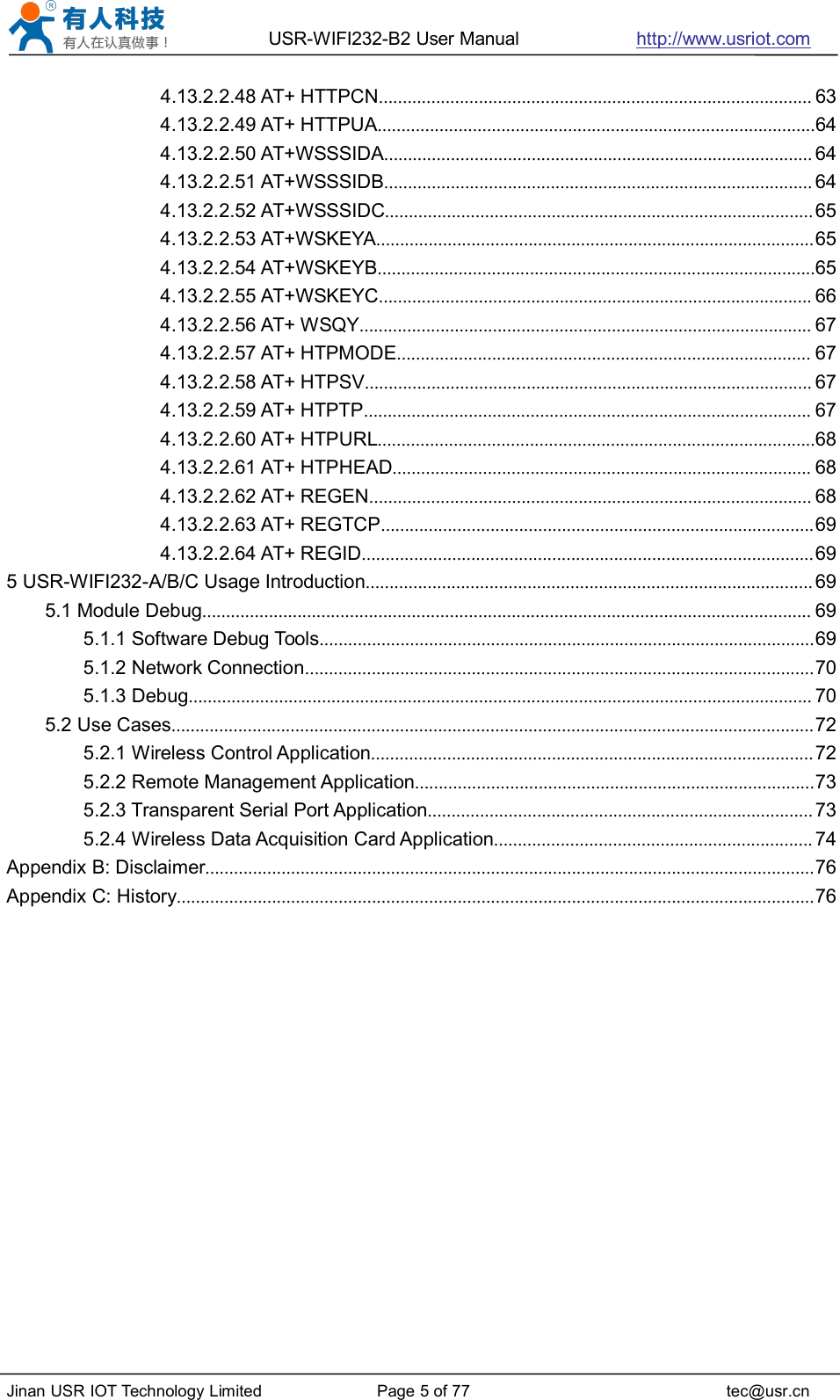 USR-WIFI232-B2 User Manual http://www.usriot.comJinan USR IOT Technology Limited Page 5 of 77 tec@usr.cn4.13.2.2.48 AT+ HTTPCN........................................................................................... 634.13.2.2.49 AT+ HTTPUA............................................................................................644.13.2.2.50 AT+WSSSIDA.......................................................................................... 644.13.2.2.51 AT+WSSSIDB.......................................................................................... 644.13.2.2.52 AT+WSSSIDC..........................................................................................654.13.2.2.53 AT+WSKEYA............................................................................................654.13.2.2.54 AT+WSKEYB............................................................................................654.13.2.2.55 AT+WSKEYC........................................................................................... 664.13.2.2.56 AT+ WSQY............................................................................................... 674.13.2.2.57 AT+ HTPMODE....................................................................................... 674.13.2.2.58 AT+ HTPSV.............................................................................................. 674.13.2.2.59 AT+ HTPTP.............................................................................................. 674.13.2.2.60 AT+ HTPURL............................................................................................684.13.2.2.61 AT+ HTPHEAD........................................................................................ 684.13.2.2.62 AT+ REGEN............................................................................................. 684.13.2.2.63 AT+ REGTCP...........................................................................................694.13.2.2.64 AT+ REGID...............................................................................................695 USR-WIFI232-A/B/C Usage Introduction.............................................................................................. 695.1 Module Debug................................................................................................................................ 695.1.1 Software Debug Tools........................................................................................................695.1.2 Network Connection...........................................................................................................705.1.3 Debug................................................................................................................................... 705.2 Use Cases.......................................................................................................................................725.2.1 Wireless Control Application.............................................................................................725.2.2 Remote Management Application....................................................................................735.2.3 Transparent Serial Port Application................................................................................. 735.2.4 Wireless Data Acquisition Card Application................................................................... 74Appendix B: Disclaimer................................................................................................................................76Appendix C: History......................................................................................................................................76