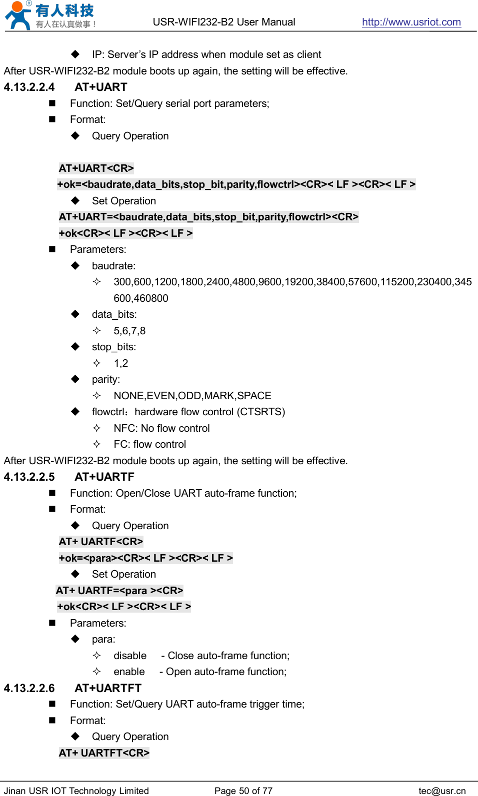 USR-WIFI232-B2 User Manual http://www.usriot.comJinan USR IOT Technology Limited Page 50 of 77 tec@usr.cnIP: Server’s IP address when module set as clientAfter USR-WIFI232-B2 module boots up again, the setting will be effective.4.13.2.2.4 AT+UARTFunction: Set/Query serial port parameters;Format:Query OperationAT+UART&lt;CR&gt;+ok=&lt;baudrate,data_bits,stop_bit,parity,flowctrl&gt;&lt;CR&gt;&lt; LF &gt;&lt;CR&gt;&lt; LF &gt;Set OperationAT+UART=&lt;baudrate,data_bits,stop_bit,parity,flowctrl&gt;&lt;CR&gt;+ok&lt;CR&gt;&lt; LF &gt;&lt;CR&gt;&lt; LF &gt;Parameters:baudrate:300,600,1200,1800,2400,4800,9600,19200,38400,57600,115200,230400,345600,460800data_bits:5,6,7,8stop_bits:1,2parity:NONE,EVEN,ODD,MARK,SPACEflowctrl：hardware flow control (CTSRTS)NFC: No flow controlFC: flow controlAfter USR-WIFI232-B2 module boots up again, the setting will be effective.4.13.2.2.5 AT+UARTFFunction: Open/Close UART auto-frame function;Format:Query OperationAT+ UARTF&lt;CR&gt;+ok=&lt;para&gt;&lt;CR&gt;&lt; LF &gt;&lt;CR&gt;&lt; LF &gt;Set OperationAT+ UARTF=&lt;para &gt;&lt;CR&gt;+ok&lt;CR&gt;&lt; LF &gt;&lt;CR&gt;&lt; LF &gt;Parameters:para:disable - Close auto-frame function;enable - Open auto-frame function;4.13.2.2.6 AT+UARTFTFunction: Set/Query UART auto-frame trigger time;Format:Query OperationAT+ UARTFT&lt;CR&gt;