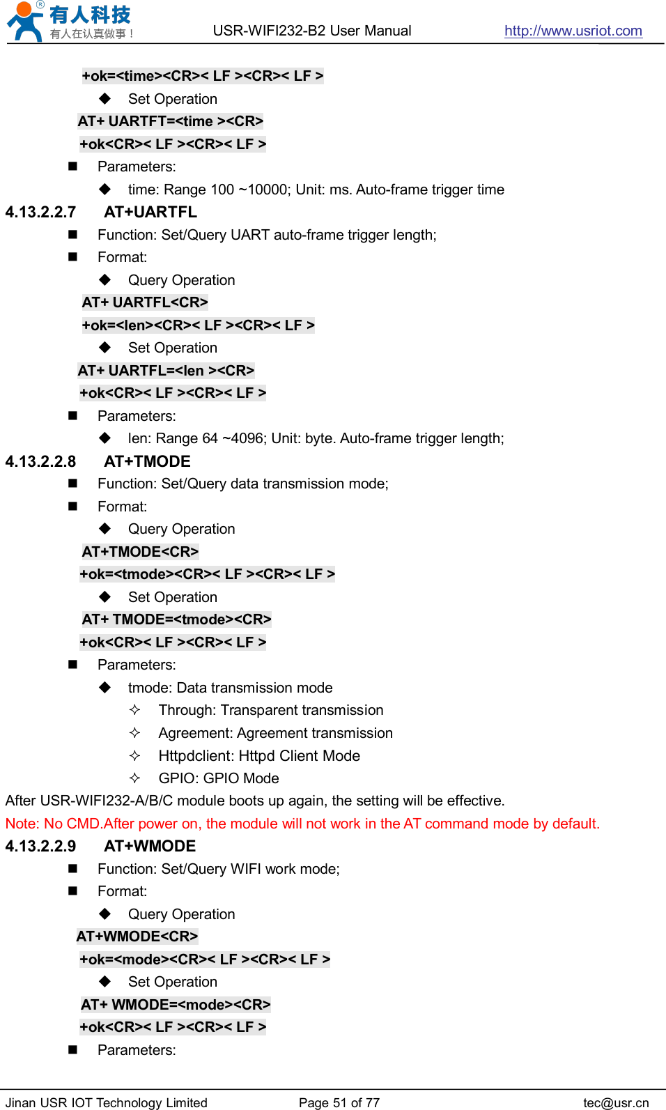 USR-WIFI232-B2 User Manual http://www.usriot.comJinan USR IOT Technology Limited Page 51 of 77 tec@usr.cn+ok=&lt;time&gt;&lt;CR&gt;&lt; LF &gt;&lt;CR&gt;&lt; LF &gt;Set OperationAT+ UARTFT=&lt;time &gt;&lt;CR&gt;+ok&lt;CR&gt;&lt; LF &gt;&lt;CR&gt;&lt; LF &gt;Parameters:time: Range 100 ~10000; Unit: ms. Auto-frame trigger time4.13.2.2.7 AT+UARTFLFunction: Set/Query UART auto-frame trigger length;Format:Query OperationAT+ UARTFL&lt;CR&gt;+ok=&lt;len&gt;&lt;CR&gt;&lt; LF &gt;&lt;CR&gt;&lt; LF &gt;Set OperationAT+ UARTFL=&lt;len &gt;&lt;CR&gt;+ok&lt;CR&gt;&lt; LF &gt;&lt;CR&gt;&lt; LF &gt;Parameters:len: Range 64 ~4096; Unit: byte. Auto-frame trigger length;4.13.2.2.8 AT+TMODEFunction: Set/Query data transmission mode;Format:Query OperationAT+TMODE&lt;CR&gt;+ok=&lt;tmode&gt;&lt;CR&gt;&lt; LF &gt;&lt;CR&gt;&lt; LF &gt;Set OperationAT+ TMODE=&lt;tmode&gt;&lt;CR&gt;+ok&lt;CR&gt;&lt; LF &gt;&lt;CR&gt;&lt; LF &gt;Parameters:tmode: Data transmission modeThrough: Transparent transmissionAgreement: Agreement transmissionHttpdclient:Httpd Client ModeGPIO: GPIO ModeAfter USR-WIFI232-A/B/C module boots up again, the setting will be effective.Note: No CMD.After power on, the module will not work in the AT command mode by default.4.13.2.2.9 AT+WMODEFunction: Set/Query WIFI work mode;Format:Query OperationAT+WMODE&lt;CR&gt;+ok=&lt;mode&gt;&lt;CR&gt;&lt; LF &gt;&lt;CR&gt;&lt; LF &gt;Set OperationAT+ WMODE=&lt;mode&gt;&lt;CR&gt;+ok&lt;CR&gt;&lt; LF &gt;&lt;CR&gt;&lt; LF &gt;Parameters: