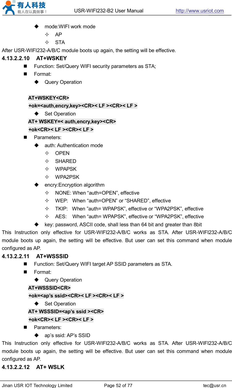 USR-WIFI232-B2 User Manual http://www.usriot.comJinan USR IOT Technology Limited Page 52 of 77 tec@usr.cnmode:WIFI work modeAPSTAAfter USR-WIFI232-A/B/C module boots up again, the setting will be effective.4.13.2.2.10 AT+WSKEYFunction: Set/Query WIFI security parameters as STA;Format:Query OperationAT+WSKEY&lt;CR&gt;+ok=&lt;auth,encry,key&gt;&lt;CR&gt;&lt; LF &gt;&lt;CR&gt;&lt; LF &gt;Set OperationAT+ WSKEY=&lt; auth,encry,key&gt;&lt;CR&gt;+ok&lt;CR&gt;&lt; LF &gt;&lt;CR&gt;&lt; LF &gt;Parameters:auth: Authentication modeOPENSHAREDWPAPSKWPA2PSKencry:Encryption algorithmNONE: When “auth=OPEN”, effectiveWEP: When “auth=OPEN” or “SHARED”, effectiveTKIP: When ”auth= WPAPSK”, effective or “WPA2PSK”, effectiveAES: When “auth= WPAPSK”, effective or “WPA2PSK”, effectivekey: password, ASCII code, shall less than 64 bit and greater than 8bitThis Instruction only effective for USR-WIFI232-A/B/C works as STA. After USR-WIFI232-A/B/Cmodule boots up again, the setting will be effective. But user can set this command when moduleconfigured as AP.4.13.2.2.11 AT+WSSSIDFunction: Set/Query WIFI target AP SSID parameters as STA.Format:Query OperationAT+WSSSID&lt;CR&gt;+ok=&lt;ap’s ssid&gt;&lt;CR&gt;&lt; LF &gt;&lt;CR&gt;&lt; LF &gt;Set OperationAT+ WSSSID=&lt;ap’s ssid &gt;&lt;CR&gt;+ok&lt;CR&gt;&lt; LF &gt;&lt;CR&gt;&lt; LF &gt;Parameters:ap’s ssid: AP’s SSIDThis Instruction only effective for USR-WIFI232-A/B/C works as STA. After USR-WIFI232-A/B/Cmodule boots up again, the setting will be effective. But user can set this command when moduleconfigured as AP.4.13.2.2.12 AT+ WSLK