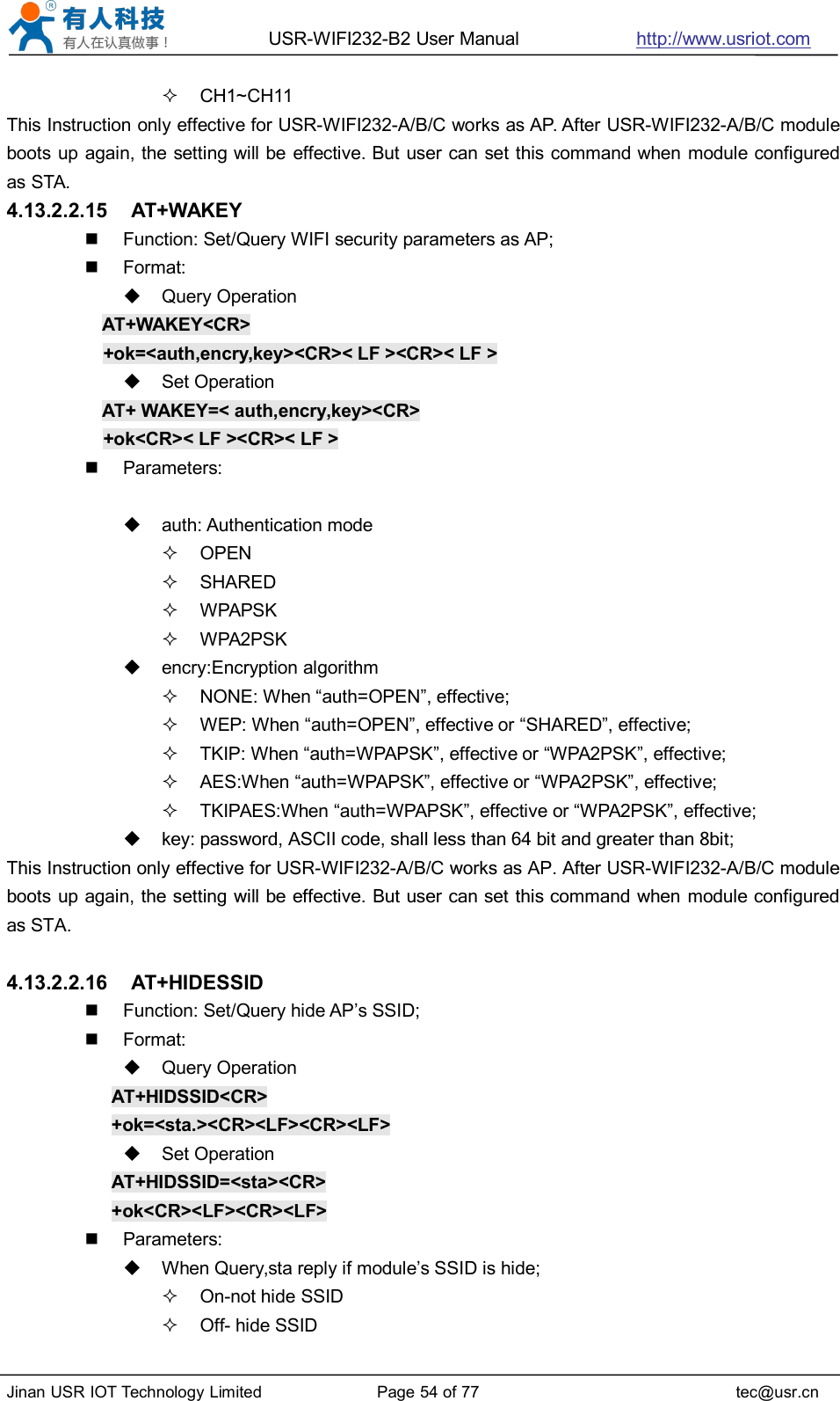 USR-WIFI232-B2 User Manual http://www.usriot.comJinan USR IOT Technology Limited Page 54 of 77 tec@usr.cnCH1~CH11This Instruction only effective for USR-WIFI232-A/B/C works as AP. After USR-WIFI232-A/B/C moduleboots up again, the setting will be effective. But user can set this command when module configuredas STA.4.13.2.2.15 AT+WAKEYFunction: Set/Query WIFI security parameters as AP;Format:Query OperationAT+WAKEY&lt;CR&gt;+ok=&lt;auth,encry,key&gt;&lt;CR&gt;&lt; LF &gt;&lt;CR&gt;&lt; LF &gt;Set OperationAT+ WAKEY=&lt; auth,encry,key&gt;&lt;CR&gt;+ok&lt;CR&gt;&lt; LF &gt;&lt;CR&gt;&lt; LF &gt;Parameters:auth: Authentication modeOPENSHAREDWPAPSKWPA2PSKencry:Encryption algorithmNONE: When “auth=OPEN”, effective;WEP: When “auth=OPEN”, effective or “SHARED”, effective;TKIP: When “auth=WPAPSK”, effective or “WPA2PSK”, effective;AES:When “auth=WPAPSK”, effective or “WPA2PSK”, effective;TKIPAES:When “auth=WPAPSK”, effective or “WPA2PSK”, effective;key: password, ASCII code, shall less than 64 bit and greater than 8bit;This Instruction only effective for USR-WIFI232-A/B/C works as AP. After USR-WIFI232-A/B/C moduleboots up again, the setting will be effective. But user can set this command when module configuredas STA.4.13.2.2.16 AT+HIDESSIDFunction: Set/Query hide AP’s SSID;Format:Query OperationAT+HIDSSID&lt;CR&gt;+ok=&lt;sta.&gt;&lt;CR&gt;&lt;LF&gt;&lt;CR&gt;&lt;LF&gt;Set OperationAT+HIDSSID=&lt;sta&gt;&lt;CR&gt;+ok&lt;CR&gt;&lt;LF&gt;&lt;CR&gt;&lt;LF&gt;Parameters:When Query,sta reply if module’s SSID is hide;On-not hide SSIDOff- hide SSID