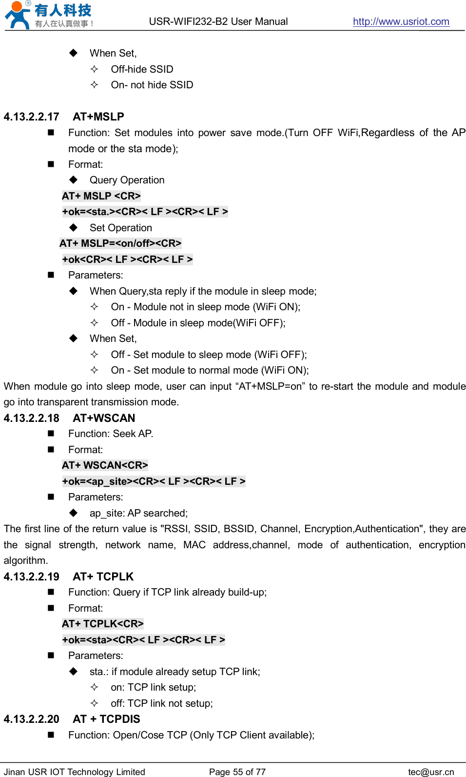 USR-WIFI232-B2 User Manual http://www.usriot.comJinan USR IOT Technology Limited Page 55 of 77 tec@usr.cnWhen Set,Off-hide SSIDOn- not hide SSID4.13.2.2.17 AT+MSLPFunction: Set modules into power save mode.(Turn OFF WiFi,Regardless of the APmode or the sta mode);Format:Query OperationAT+ MSLP &lt;CR&gt;+ok=&lt;sta.&gt;&lt;CR&gt;&lt; LF &gt;&lt;CR&gt;&lt; LF &gt;Set OperationAT+ MSLP=&lt;on/off&gt;&lt;CR&gt;+ok&lt;CR&gt;&lt; LF &gt;&lt;CR&gt;&lt; LF &gt;Parameters:When Query,sta reply if the module in sleep mode;On - Module not in sleep mode (WiFi ON);Off - Module in sleep mode(WiFi OFF);When Set,Off - Set module to sleep mode (WiFi OFF);On - Set module to normal mode (WiFi ON);When module go into sleep mode, user can input “AT+MSLP=on” to re-start the module and modulego into transparent transmission mode.4.13.2.2.18 AT+WSCANFunction: Seek AP.Format:AT+ WSCAN&lt;CR&gt;+ok=&lt;ap_site&gt;&lt;CR&gt;&lt; LF &gt;&lt;CR&gt;&lt; LF &gt;Parameters:ap_site: AP searched;The first line of the return value is &quot;RSSI, SSID, BSSID, Channel, Encryption,Authentication&quot;, they arethe signal strength, network name, MAC address,channel, mode of authentication, encryptionalgorithm.4.13.2.2.19 AT+ TCPLKFunction: Query if TCP link already build-up;Format:AT+ TCPLK&lt;CR&gt;+ok=&lt;sta&gt;&lt;CR&gt;&lt; LF &gt;&lt;CR&gt;&lt; LF &gt;Parameters:sta.: if module already setup TCP link;on: TCP link setup;off: TCP link not setup;4.13.2.2.20 AT + TCPDISFunction: Open/Cose TCP (Only TCP Client available);