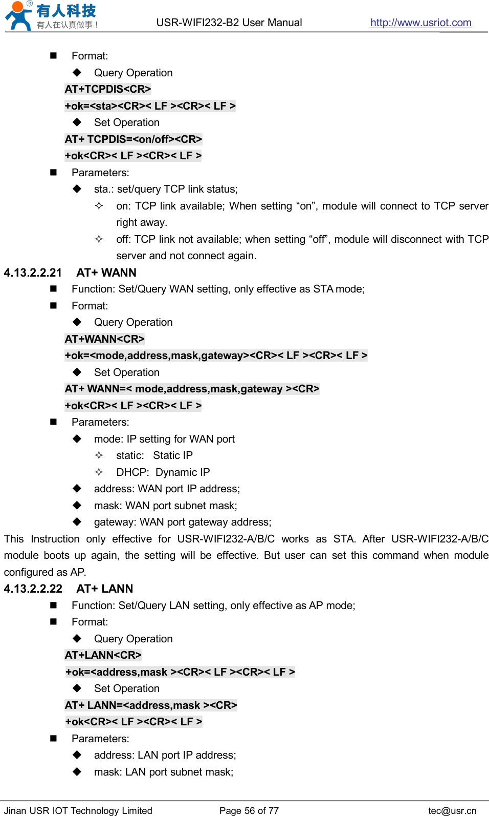 USR-WIFI232-B2 User Manual http://www.usriot.comJinan USR IOT Technology Limited Page 56 of 77 tec@usr.cnFormat:Query OperationAT+TCPDIS&lt;CR&gt;+ok=&lt;sta&gt;&lt;CR&gt;&lt; LF &gt;&lt;CR&gt;&lt; LF &gt;Set OperationAT+ TCPDIS=&lt;on/off&gt;&lt;CR&gt;+ok&lt;CR&gt;&lt; LF &gt;&lt;CR&gt;&lt; LF &gt;Parameters:sta.: set/query TCP link status;on: TCP link available; When setting “on”, module will connect to TCP serverright away.off: TCP link not available; when setting “off”, module will disconnect with TCPserver and not connect again.4.13.2.2.21 AT+ WANNFunction: Set/Query WAN setting, only effective as STA mode;Format:Query OperationAT+WANN&lt;CR&gt;+ok=&lt;mode,address,mask,gateway&gt;&lt;CR&gt;&lt; LF &gt;&lt;CR&gt;&lt; LF &gt;Set OperationAT+ WANN=&lt; mode,address,mask,gateway &gt;&lt;CR&gt;+ok&lt;CR&gt;&lt; LF &gt;&lt;CR&gt;&lt; LF &gt;Parameters:mode: IP setting for WAN portstatic: Static IPDHCP: Dynamic IPaddress: WAN port IP address;mask: WAN port subnet mask;gateway: WAN port gateway address;This Instruction only effective for USR-WIFI232-A/B/C works as STA. After USR-WIFI232-A/B/Cmodule boots up again, the setting will be effective. But user can set this command when moduleconfigured as AP.4.13.2.2.22 AT+ LANNFunction: Set/Query LAN setting, only effective as AP mode;Format:Query OperationAT+LANN&lt;CR&gt;+ok=&lt;address,mask &gt;&lt;CR&gt;&lt; LF &gt;&lt;CR&gt;&lt; LF &gt;Set OperationAT+ LANN=&lt;address,mask &gt;&lt;CR&gt;+ok&lt;CR&gt;&lt; LF &gt;&lt;CR&gt;&lt; LF &gt;Parameters:address: LAN port IP address;mask: LAN port subnet mask;