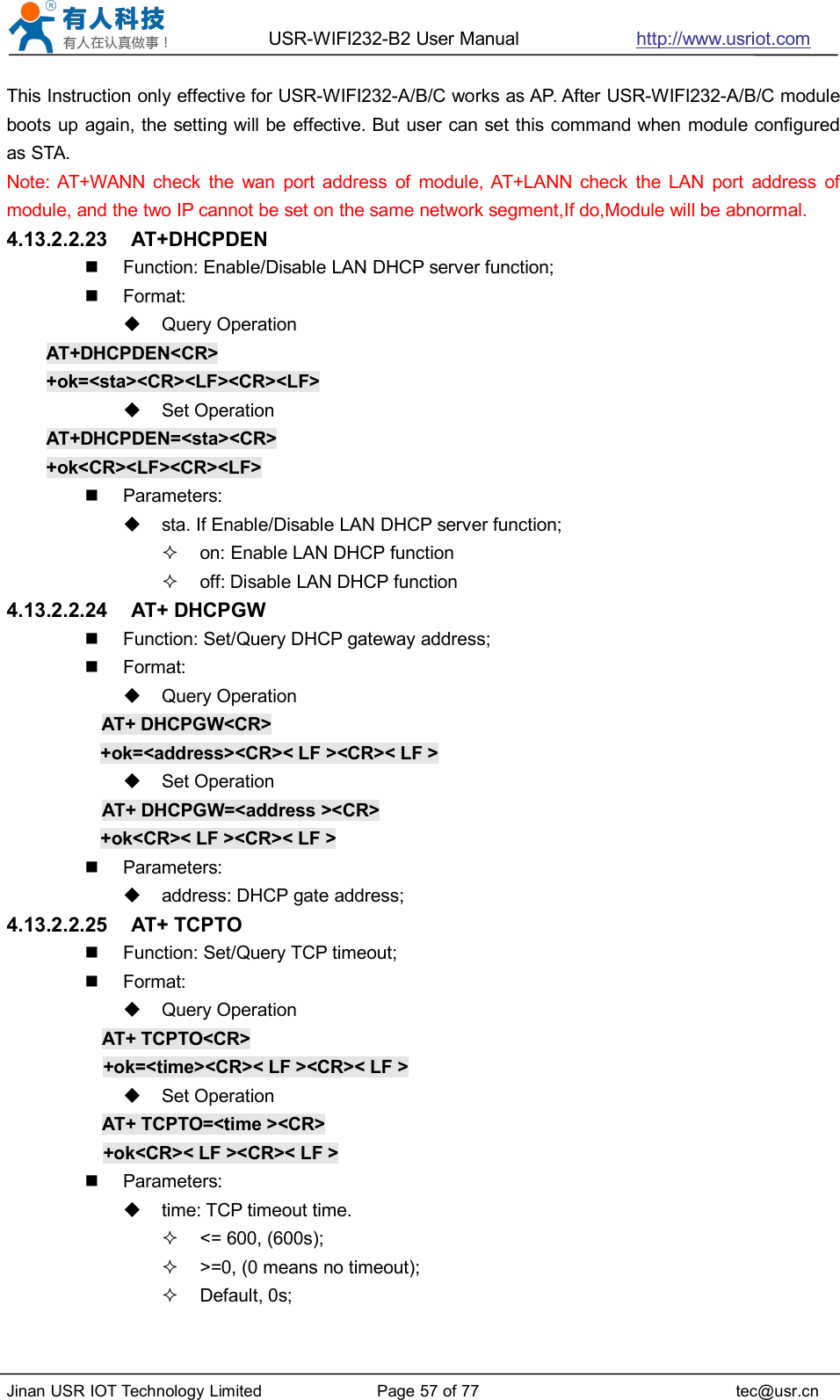 USR-WIFI232-B2 User Manual http://www.usriot.comJinan USR IOT Technology Limited Page 57 of 77 tec@usr.cnThis Instruction only effective for USR-WIFI232-A/B/C works as AP. After USR-WIFI232-A/B/C moduleboots up again, the setting will be effective. But user can set this command when module configuredas STA.Note: AT+WANN check the wan port address of module, AT+LANN check the LAN port address ofmodule, and the two IP cannot be set on the same network segment,If do,Module will be abnormal.4.13.2.2.23 AT+DHCPDENFunction: Enable/Disable LAN DHCP server function;Format:Query OperationAT+DHCPDEN&lt;CR&gt;+ok=&lt;sta&gt;&lt;CR&gt;&lt;LF&gt;&lt;CR&gt;&lt;LF&gt;Set OperationAT+DHCPDEN=&lt;sta&gt;&lt;CR&gt;+ok&lt;CR&gt;&lt;LF&gt;&lt;CR&gt;&lt;LF&gt;Parameters:sta. If Enable/Disable LAN DHCP server function;on: Enable LAN DHCP functionoff: Disable LAN DHCP function4.13.2.2.24 AT+ DHCPGWFunction: Set/Query DHCP gateway address;Format:Query OperationAT+ DHCPGW&lt;CR&gt;+ok=&lt;address&gt;&lt;CR&gt;&lt; LF &gt;&lt;CR&gt;&lt; LF &gt;Set OperationAT+ DHCPGW=&lt;address &gt;&lt;CR&gt;+ok&lt;CR&gt;&lt; LF &gt;&lt;CR&gt;&lt; LF &gt;Parameters:address: DHCP gate address;4.13.2.2.25 AT+ TCPTOFunction: Set/Query TCP timeout;Format:Query OperationAT+ TCPTO&lt;CR&gt;+ok=&lt;time&gt;&lt;CR&gt;&lt; LF &gt;&lt;CR&gt;&lt; LF &gt;Set OperationAT+ TCPTO=&lt;time &gt;&lt;CR&gt;+ok&lt;CR&gt;&lt; LF &gt;&lt;CR&gt;&lt; LF &gt;Parameters:time: TCP timeout time.&lt;= 600, (600s);&gt;=0, (0 means no timeout);Default, 0s;