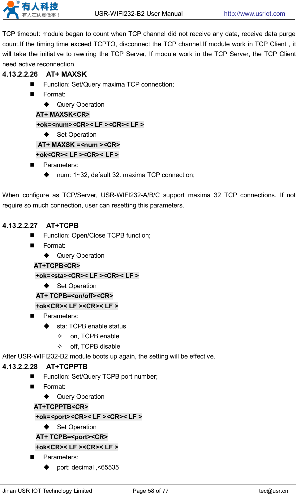 USR-WIFI232-B2 User Manual http://www.usriot.comJinan USR IOT Technology Limited Page 58 of 77 tec@usr.cnTCP timeout: module began to count when TCP channel did not receive any data, receive data purgecount.If the timing time exceed TCPTO, disconnect the TCP channel.If module work in TCP Client , itwill take the initiative to rewiring the TCP Server, If module work in the TCP Server, the TCP Clientneed active reconnection.4.13.2.2.26 AT+ MAXSKFunction: Set/Query maxima TCP connection;Format:Query OperationAT+ MAXSK&lt;CR&gt;+ok=&lt;num&gt;&lt;CR&gt;&lt; LF &gt;&lt;CR&gt;&lt; LF &gt;Set OperationAT+ MAXSK =&lt;num &gt;&lt;CR&gt;+ok&lt;CR&gt;&lt; LF &gt;&lt;CR&gt;&lt; LF &gt;Parameters:num: 1~32, default 32. maxima TCP connection;When configure as TCP/Server, USR-WIFI232-A/B/C support maxima 32 TCP connections. If notrequire so much connection, user can resetting this parameters.4.13.2.2.27 AT+TCPBFunction: Open/Close TCPB function;Format:Query OperationAT+TCPB&lt;CR&gt;+ok=&lt;sta&gt;&lt;CR&gt;&lt; LF &gt;&lt;CR&gt;&lt; LF &gt;Set OperationAT+ TCPB=&lt;on/off&gt;&lt;CR&gt;+ok&lt;CR&gt;&lt; LF &gt;&lt;CR&gt;&lt; LF &gt;Parameters:sta: TCPB enable statuson, TCPB enableoff, TCPB disableAfter USR-WIFI232-B2 module boots up again, the setting will be effective.4.13.2.2.28 AT+TCPPTBFunction: Set/Query TCPB port number;Format:Query OperationAT+TCPPTB&lt;CR&gt;+ok=&lt;port&gt;&lt;CR&gt;&lt; LF &gt;&lt;CR&gt;&lt; LF &gt;Set OperationAT+ TCPB=&lt;port&gt;&lt;CR&gt;+ok&lt;CR&gt;&lt; LF &gt;&lt;CR&gt;&lt; LF &gt;Parameters:port: decimal ,&lt;65535