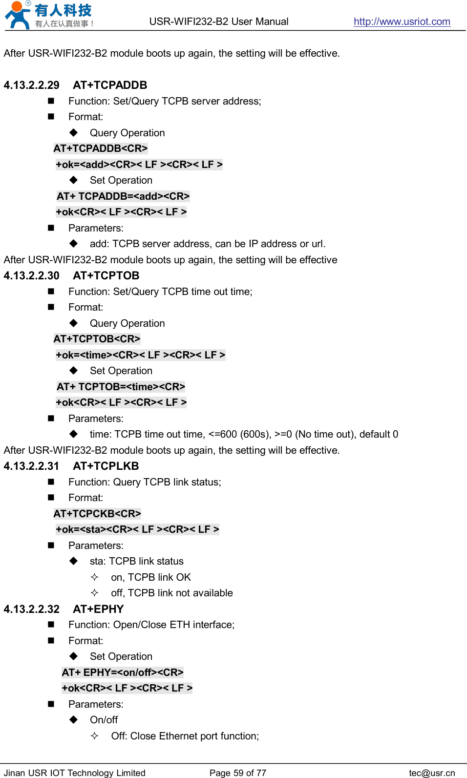 USR-WIFI232-B2 User Manual http://www.usriot.comJinan USR IOT Technology Limited Page 59 of 77 tec@usr.cnAfter USR-WIFI232-B2 module boots up again, the setting will be effective.4.13.2.2.29 AT+TCPADDBFunction: Set/Query TCPB server address;Format:Query OperationAT+TCPADDB&lt;CR&gt;+ok=&lt;add&gt;&lt;CR&gt;&lt; LF &gt;&lt;CR&gt;&lt; LF &gt;Set OperationAT+ TCPADDB=&lt;add&gt;&lt;CR&gt;+ok&lt;CR&gt;&lt; LF &gt;&lt;CR&gt;&lt; LF &gt;Parameters:add: TCPB server address, can be IP address or url.After USR-WIFI232-B2 module boots up again, the setting will be effective4.13.2.2.30 AT+TCPTOBFunction: Set/Query TCPB time out time;Format:Query OperationAT+TCPTOB&lt;CR&gt;+ok=&lt;time&gt;&lt;CR&gt;&lt; LF &gt;&lt;CR&gt;&lt; LF &gt;Set OperationAT+ TCPTOB=&lt;time&gt;&lt;CR&gt;+ok&lt;CR&gt;&lt; LF &gt;&lt;CR&gt;&lt; LF &gt;Parameters:time: TCPB time out time, &lt;=600 (600s), &gt;=0 (No time out), default 0After USR-WIFI232-B2 module boots up again, the setting will be effective.4.13.2.2.31 AT+TCPLKBFunction: Query TCPB link status;Format:AT+TCPCKB&lt;CR&gt;+ok=&lt;sta&gt;&lt;CR&gt;&lt; LF &gt;&lt;CR&gt;&lt; LF &gt;Parameters:sta: TCPB link statuson, TCPB link OKoff, TCPB link not available4.13.2.2.32 AT+EPHYFunction: Open/Close ETH interface;Format:Set OperationAT+ EPHY=&lt;on/off&gt;&lt;CR&gt;+ok&lt;CR&gt;&lt; LF &gt;&lt;CR&gt;&lt; LF &gt;Parameters:On/offOff: Close Ethernet port function;