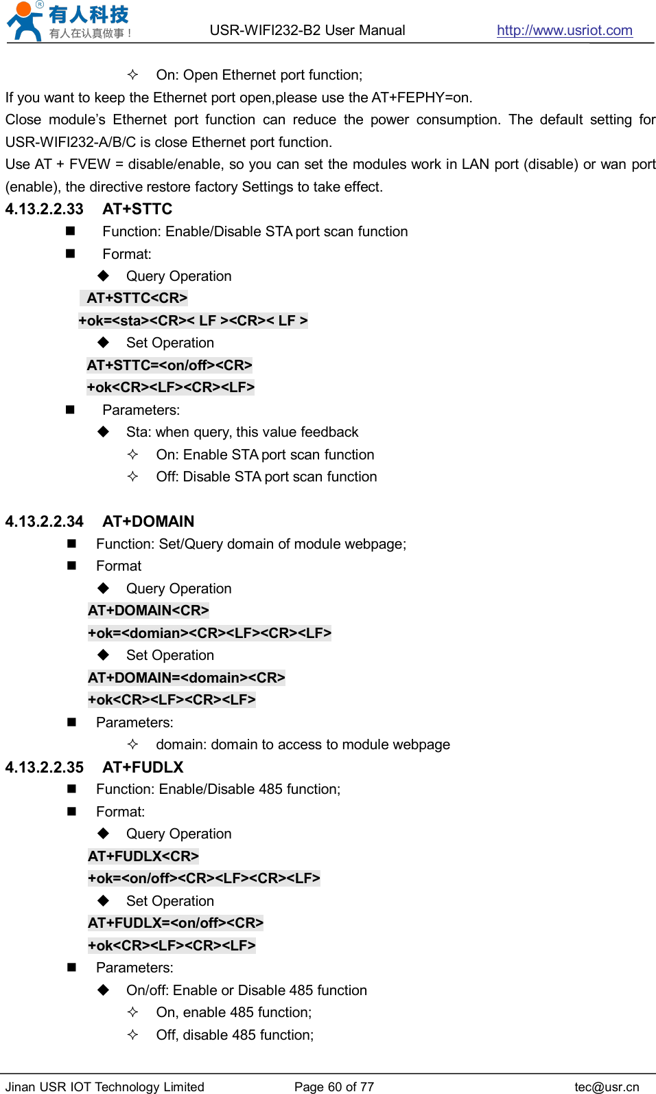 USR-WIFI232-B2 User Manual http://www.usriot.comJinan USR IOT Technology Limited Page 60 of 77 tec@usr.cnOn: Open Ethernet port function;If you want to keep the Ethernet port open,please use the AT+FEPHY=on.Close module’s Ethernet port function can reduce the power consumption. The default setting forUSR-WIFI232-A/B/C is close Ethernet port function.Use AT + FVEW = disable/enable, so you can set the modules work in LAN port (disable) or wan port(enable), the directive restore factory Settings to take effect.4.13.2.2.33 AT+STTCFunction: Enable/Disable STA port scan functionFormat:Query OperationAT+STTC&lt;CR&gt;+ok=&lt;sta&gt;&lt;CR&gt;&lt; LF &gt;&lt;CR&gt;&lt; LF &gt;Set OperationAT+STTC=&lt;on/off&gt;&lt;CR&gt;+ok&lt;CR&gt;&lt;LF&gt;&lt;CR&gt;&lt;LF&gt;Parameters:Sta: when query, this value feedbackOn: Enable STA port scan functionOff: Disable STA port scan function4.13.2.2.34 AT+DOMAINFunction: Set/Query domain of module webpage;FormatQuery OperationAT+DOMAIN&lt;CR&gt;+ok=&lt;domian&gt;&lt;CR&gt;&lt;LF&gt;&lt;CR&gt;&lt;LF&gt;Set OperationAT+DOMAIN=&lt;domain&gt;&lt;CR&gt;+ok&lt;CR&gt;&lt;LF&gt;&lt;CR&gt;&lt;LF&gt;Parameters:domain: domain to access to module webpage4.13.2.2.35 AT+FUDLXFunction: Enable/Disable 485 function;Format:Query OperationAT+FUDLX&lt;CR&gt;+ok=&lt;on/off&gt;&lt;CR&gt;&lt;LF&gt;&lt;CR&gt;&lt;LF&gt;Set OperationAT+FUDLX=&lt;on/off&gt;&lt;CR&gt;+ok&lt;CR&gt;&lt;LF&gt;&lt;CR&gt;&lt;LF&gt;Parameters:On/off: Enable or Disable 485 functionOn, enable 485 function;Off, disable 485 function;