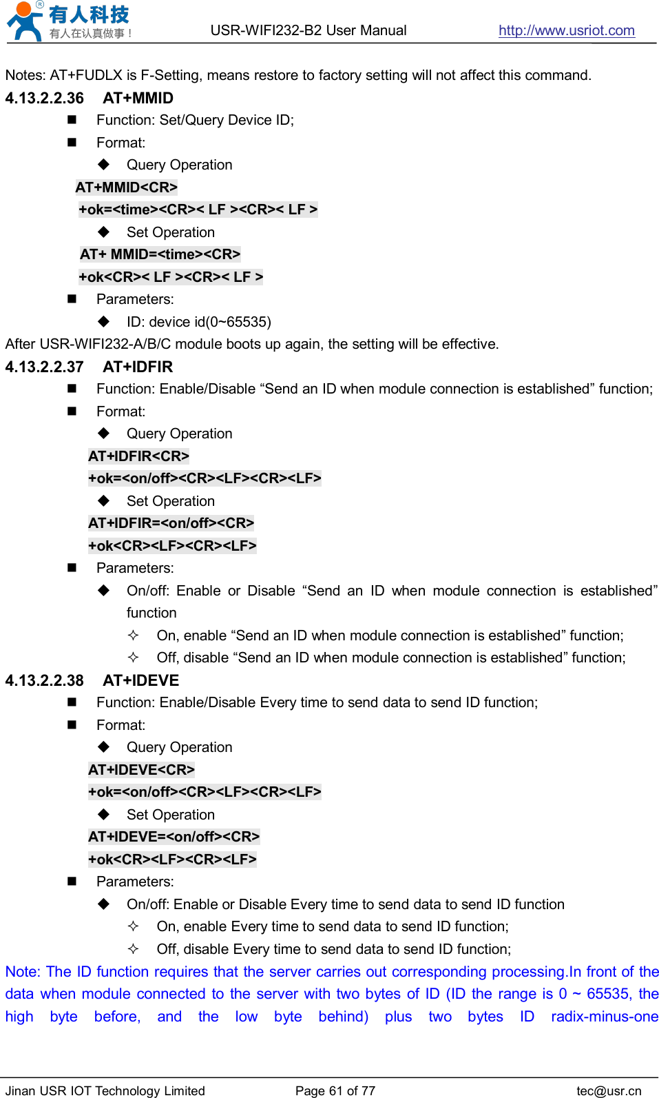 USR-WIFI232-B2 User Manual http://www.usriot.comJinan USR IOT Technology Limited Page 61 of 77 tec@usr.cnNotes: AT+FUDLX is F-Setting, means restore to factory setting will not affect this command.4.13.2.2.36 AT+MMIDFunction: Set/Query Device ID;Format:Query OperationAT+MMID&lt;CR&gt;+ok=&lt;time&gt;&lt;CR&gt;&lt; LF &gt;&lt;CR&gt;&lt; LF &gt;Set OperationAT+ MMID=&lt;time&gt;&lt;CR&gt;+ok&lt;CR&gt;&lt; LF &gt;&lt;CR&gt;&lt; LF &gt;Parameters:ID: device id(0~65535)After USR-WIFI232-A/B/C module boots up again, the setting will be effective.4.13.2.2.37 AT+IDFIRFunction: Enable/Disable “Send an ID when module connection is established” function;Format:Query OperationAT+IDFIR&lt;CR&gt;+ok=&lt;on/off&gt;&lt;CR&gt;&lt;LF&gt;&lt;CR&gt;&lt;LF&gt;Set OperationAT+IDFIR=&lt;on/off&gt;&lt;CR&gt;+ok&lt;CR&gt;&lt;LF&gt;&lt;CR&gt;&lt;LF&gt;Parameters:On/off: Enable or Disable “Send an ID when module connection is established”functionOn, enable “Send an ID when module connection is established” function;Off, disable “Send an ID when module connection is established” function;4.13.2.2.38 AT+IDEVEFunction: Enable/Disable Every time to send data to send ID function;Format:Query OperationAT+IDEVE&lt;CR&gt;+ok=&lt;on/off&gt;&lt;CR&gt;&lt;LF&gt;&lt;CR&gt;&lt;LF&gt;Set OperationAT+IDEVE=&lt;on/off&gt;&lt;CR&gt;+ok&lt;CR&gt;&lt;LF&gt;&lt;CR&gt;&lt;LF&gt;Parameters:On/off: Enable or Disable Every time to send data to send ID functionOn, enable Every time to send data to send ID function;Off, disable Every time to send data to send ID function;Note: The ID function requires that the server carries out corresponding processing.In front of thedata when module connected to the server with two bytes of ID (ID the range is 0 ~ 65535, thehigh byte before, and the low byte behind) plus two bytes ID radix-minus-one