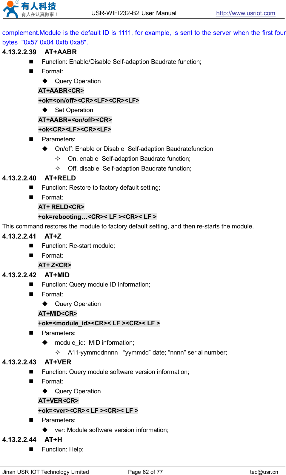 USR-WIFI232-B2 User Manual http://www.usriot.comJinan USR IOT Technology Limited Page 62 of 77 tec@usr.cncomplement.Module is the default ID is 1111, for example, is sent to the server when the first fourbytes &quot;0x57 0x04 0xfb 0xa8&quot;.4.13.2.2.39 AT+AABRFunction: Enable/Disable Self-adaption Baudrate function;Format:Query OperationAT+AABR&lt;CR&gt;+ok=&lt;on/off&gt;&lt;CR&gt;&lt;LF&gt;&lt;CR&gt;&lt;LF&gt;Set OperationAT+AABR=&lt;on/off&gt;&lt;CR&gt;+ok&lt;CR&gt;&lt;LF&gt;&lt;CR&gt;&lt;LF&gt;Parameters:On/off: Enable or Disable Self-adaption BaudratefunctionOn, enable Self-adaption Baudrate function;Off, disable Self-adaption Baudrate function;4.13.2.2.40 AT+RELDFunction: Restore to factory default setting;Format:AT+ RELD&lt;CR&gt;+ok=rebooting…&lt;CR&gt;&lt; LF &gt;&lt;CR&gt;&lt; LF &gt;This command restores the module to factory default setting, and then re-starts the module.4.13.2.2.41 AT+ZFunction: Re-start module;Format:AT+ Z&lt;CR&gt;4.13.2.2.42 AT+MIDFunction: Query module ID information;Format:Query OperationAT+MID&lt;CR&gt;+ok=&lt;module_id&gt;&lt;CR&gt;&lt; LF &gt;&lt;CR&gt;&lt; LF &gt;Parameters:module_id: MID information;A11-yymmddnnnn “yymmdd” date; “nnnn” serial number;4.13.2.2.43 AT+VERFunction: Query module software version information;Format:Query OperationAT+VER&lt;CR&gt;+ok=&lt;ver&gt;&lt;CR&gt;&lt; LF &gt;&lt;CR&gt;&lt; LF &gt;Parameters:ver: Module software version information;4.13.2.2.44 AT+HFunction: Help;