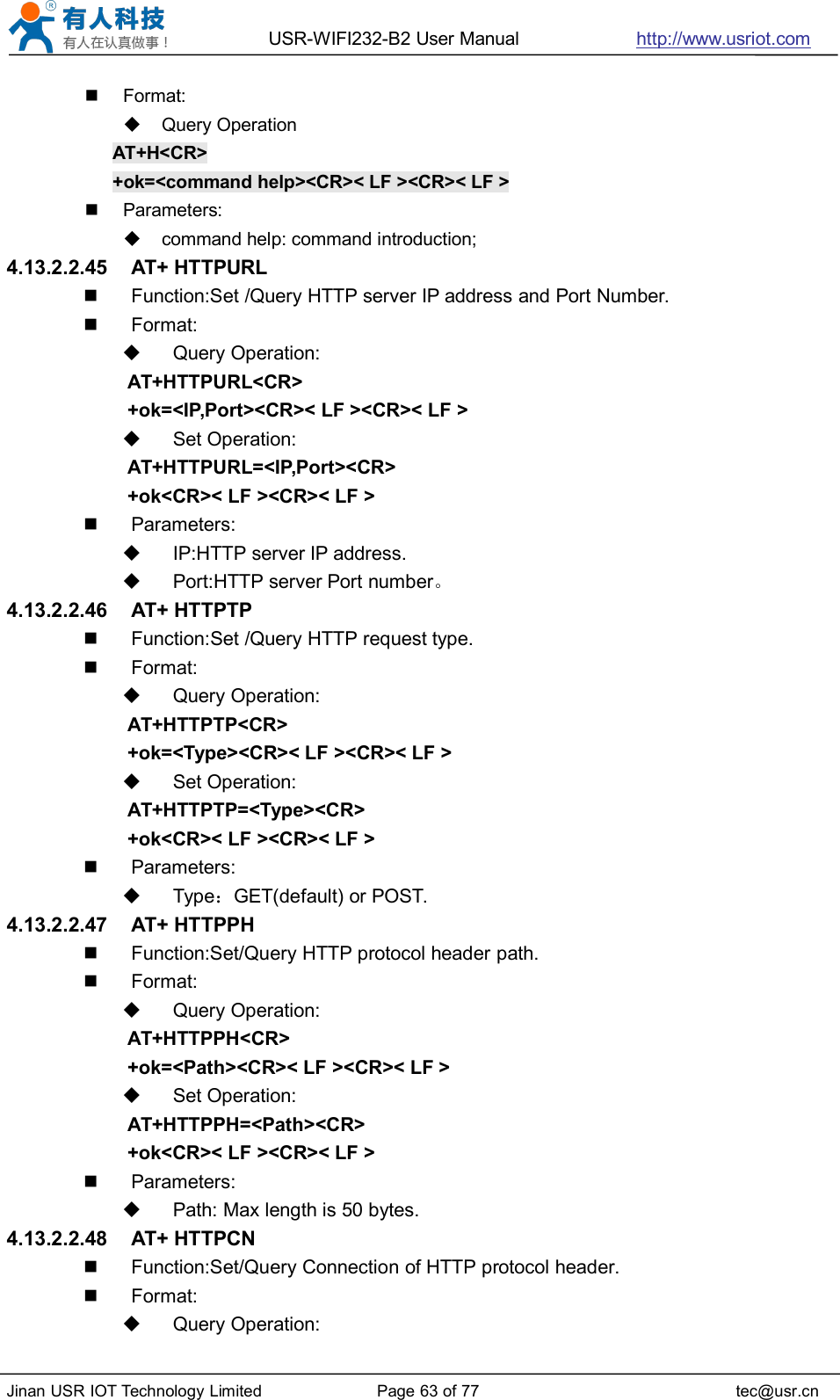 USR-WIFI232-B2 User Manual http://www.usriot.comJinan USR IOT Technology Limited Page 63 of 77 tec@usr.cnFormat:Query OperationAT+H&lt;CR&gt;+ok=&lt;command help&gt;&lt;CR&gt;&lt; LF &gt;&lt;CR&gt;&lt; LF &gt;Parameters:command help: command introduction;4.13.2.2.45 AT+ HTTPURLFunction:Set /Query HTTP server IP address and Port Number.Format:Query Operation:AT+HTTPURL&lt;CR&gt;+ok=&lt;IP,Port&gt;&lt;CR&gt;&lt; LF &gt;&lt;CR&gt;&lt; LF &gt;Set Operation:AT+HTTPURL=&lt;IP,Port&gt;&lt;CR&gt;+ok&lt;CR&gt;&lt; LF &gt;&lt;CR&gt;&lt; LF &gt;Parameters:IP:HTTP server IP address.Port:HTTP server Port number。4.13.2.2.46 AT+ HTTPTPFunction:Set /Query HTTP request type.Format:Query Operation:AT+HTTPTP&lt;CR&gt;+ok=&lt;Type&gt;&lt;CR&gt;&lt; LF &gt;&lt;CR&gt;&lt; LF &gt;Set Operation:AT+HTTPTP=&lt;Type&gt;&lt;CR&gt;+ok&lt;CR&gt;&lt; LF &gt;&lt;CR&gt;&lt; LF &gt;Parameters:Type：GET(default) or POST.4.13.2.2.47 AT+ HTTPPHFunction:Set/Query HTTP protocol header path.Format:Query Operation:AT+HTTPPH&lt;CR&gt;+ok=&lt;Path&gt;&lt;CR&gt;&lt; LF &gt;&lt;CR&gt;&lt; LF &gt;Set Operation:AT+HTTPPH=&lt;Path&gt;&lt;CR&gt;+ok&lt;CR&gt;&lt; LF &gt;&lt;CR&gt;&lt; LF &gt;Parameters:Path: Max length is 50 bytes.4.13.2.2.48 AT+ HTTPCNFunction:Set/Query Connection of HTTP protocol header.Format:Query Operation: