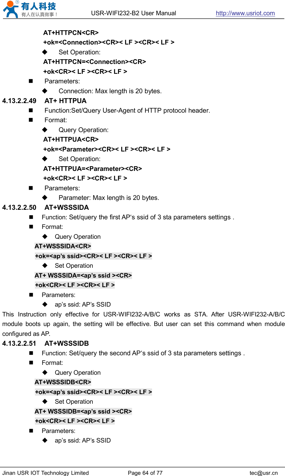 USR-WIFI232-B2 User Manual http://www.usriot.comJinan USR IOT Technology Limited Page 64 of 77 tec@usr.cnAT+HTTPCN&lt;CR&gt;+ok=&lt;Connection&gt;&lt;CR&gt;&lt; LF &gt;&lt;CR&gt;&lt; LF &gt;Set Operation:AT+HTTPCN=&lt;Connection&gt;&lt;CR&gt;+ok&lt;CR&gt;&lt; LF &gt;&lt;CR&gt;&lt; LF &gt;Parameters:Connection: Max length is 20 bytes.4.13.2.2.49 AT+ HTTPUAFunction:Set/Query User-Agent of HTTP protocol header.Format:Query Operation:AT+HTTPUA&lt;CR&gt;+ok=&lt;Parameter&gt;&lt;CR&gt;&lt; LF &gt;&lt;CR&gt;&lt; LF &gt;Set Operation:AT+HTTPUA=&lt;Parameter&gt;&lt;CR&gt;+ok&lt;CR&gt;&lt; LF &gt;&lt;CR&gt;&lt; LF &gt;Parameters:Parameter: Max length is 20 bytes.4.13.2.2.50 AT+WSSSIDAFunction: Set/query the first AP‘s ssid of 3 sta parameters settings .Format:Query OperationAT+WSSSIDA&lt;CR&gt;+ok=&lt;ap’s ssid&gt;&lt;CR&gt;&lt; LF &gt;&lt;CR&gt;&lt; LF &gt;Set OperationAT+ WSSSIDA=&lt;ap’s ssid &gt;&lt;CR&gt;+ok&lt;CR&gt;&lt; LF &gt;&lt;CR&gt;&lt; LF &gt;Parameters:ap’s ssid: AP’s SSIDThis Instruction only effective for USR-WIFI232-A/B/C works as STA. After USR-WIFI232-A/B/Cmodule boots up again, the setting will be effective. But user can set this command when moduleconfigured as AP.4.13.2.2.51 AT+WSSSIDBFunction: Set/query the second AP‘s ssid of 3 sta parameters settings .Format:Query OperationAT+WSSSIDB&lt;CR&gt;+ok=&lt;ap’s ssid&gt;&lt;CR&gt;&lt; LF &gt;&lt;CR&gt;&lt; LF &gt;Set OperationAT+ WSSSIDB=&lt;ap’s ssid &gt;&lt;CR&gt;+ok&lt;CR&gt;&lt; LF &gt;&lt;CR&gt;&lt; LF &gt;Parameters:ap’s ssid: AP’s SSID