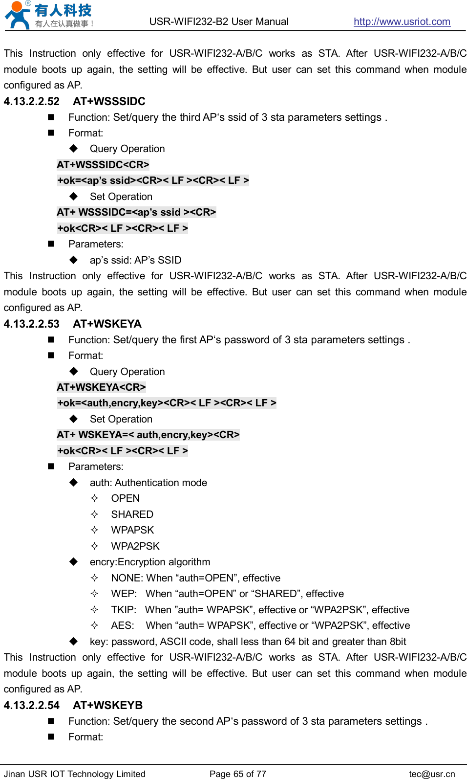 USR-WIFI232-B2 User Manual http://www.usriot.comJinan USR IOT Technology Limited Page 65 of 77 tec@usr.cnThis Instruction only effective for USR-WIFI232-A/B/C works as STA. After USR-WIFI232-A/B/Cmodule boots up again, the setting will be effective. But user can set this command when moduleconfigured as AP.4.13.2.2.52 AT+WSSSIDCFunction: Set/query the third AP‘s ssid of 3 sta parameters settings .Format:Query OperationAT+WSSSIDC&lt;CR&gt;+ok=&lt;ap’s ssid&gt;&lt;CR&gt;&lt; LF &gt;&lt;CR&gt;&lt; LF &gt;Set OperationAT+ WSSSIDC=&lt;ap’s ssid &gt;&lt;CR&gt;+ok&lt;CR&gt;&lt; LF &gt;&lt;CR&gt;&lt; LF &gt;Parameters:ap’s ssid: AP’s SSIDThis Instruction only effective for USR-WIFI232-A/B/C works as STA. After USR-WIFI232-A/B/Cmodule boots up again, the setting will be effective. But user can set this command when moduleconfigured as AP.4.13.2.2.53 AT+WSKEYAFunction: Set/query the first AP‘s password of 3 sta parameters settings .Format:Query OperationAT+WSKEYA&lt;CR&gt;+ok=&lt;auth,encry,key&gt;&lt;CR&gt;&lt; LF &gt;&lt;CR&gt;&lt; LF &gt;Set OperationAT+ WSKEYA=&lt; auth,encry,key&gt;&lt;CR&gt;+ok&lt;CR&gt;&lt; LF &gt;&lt;CR&gt;&lt; LF &gt;Parameters:auth: Authentication modeOPENSHAREDWPAPSKWPA2PSKencry:Encryption algorithmNONE: When “auth=OPEN”, effectiveWEP: When “auth=OPEN” or “SHARED”, effectiveTKIP: When ”auth= WPAPSK”, effective or “WPA2PSK”, effectiveAES: When “auth= WPAPSK”, effective or “WPA2PSK”, effectivekey: password, ASCII code, shall less than 64 bit and greater than 8bitThis Instruction only effective for USR-WIFI232-A/B/C works as STA. After USR-WIFI232-A/B/Cmodule boots up again, the setting will be effective. But user can set this command when moduleconfigured as AP.4.13.2.2.54 AT+WSKEYBFunction: Set/query the second AP‘s password of 3 sta parameters settings .Format: