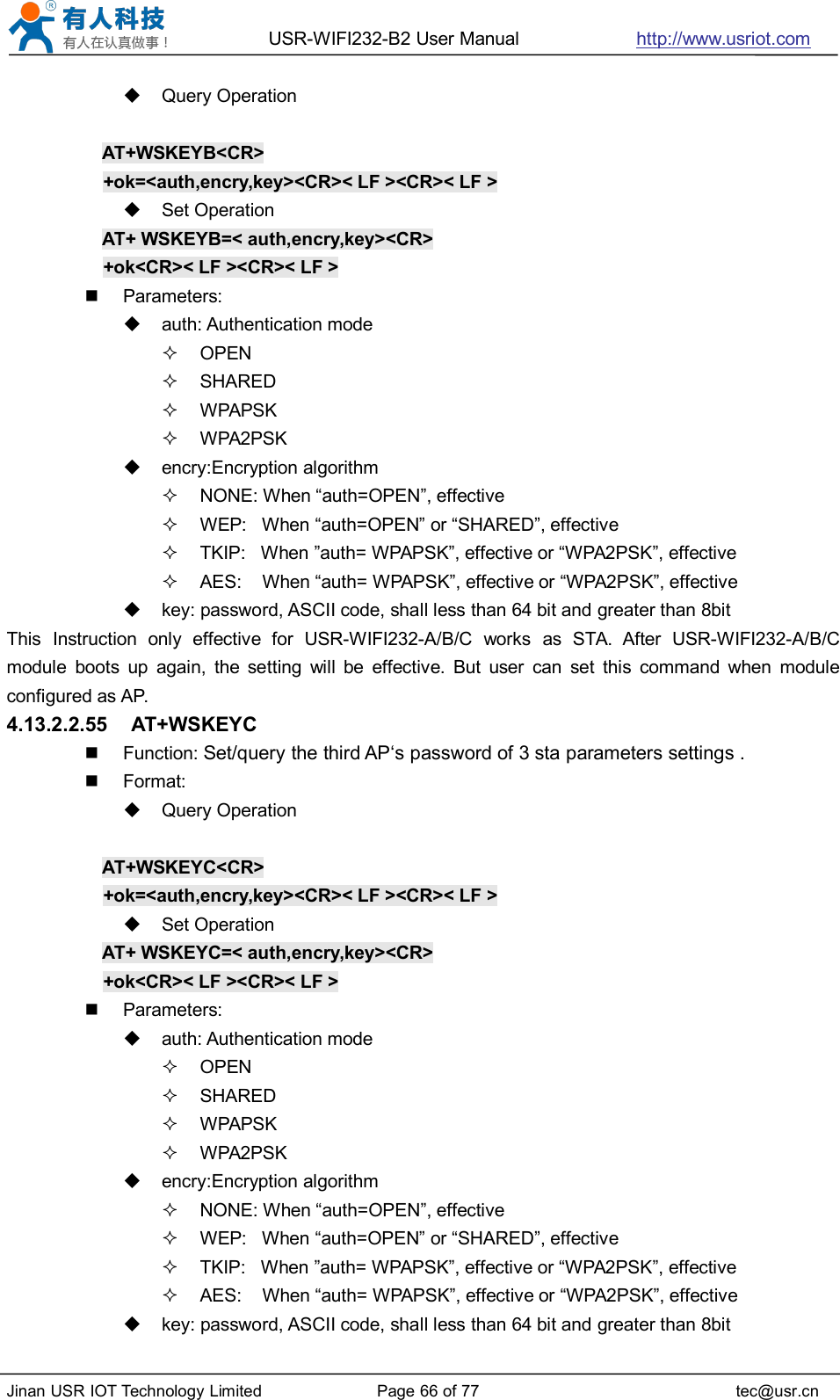 USR-WIFI232-B2 User Manual http://www.usriot.comJinan USR IOT Technology Limited Page 66 of 77 tec@usr.cnQuery OperationAT+WSKEYB&lt;CR&gt;+ok=&lt;auth,encry,key&gt;&lt;CR&gt;&lt; LF &gt;&lt;CR&gt;&lt; LF &gt;Set OperationAT+ WSKEYB=&lt; auth,encry,key&gt;&lt;CR&gt;+ok&lt;CR&gt;&lt; LF &gt;&lt;CR&gt;&lt; LF &gt;Parameters:auth: Authentication modeOPENSHAREDWPAPSKWPA2PSKencry:Encryption algorithmNONE: When “auth=OPEN”, effectiveWEP: When “auth=OPEN” or “SHARED”, effectiveTKIP: When ”auth= WPAPSK”, effective or “WPA2PSK”, effectiveAES: When “auth= WPAPSK”, effective or “WPA2PSK”, effectivekey: password, ASCII code, shall less than 64 bit and greater than 8bitThis Instruction only effective for USR-WIFI232-A/B/C works as STA. After USR-WIFI232-A/B/Cmodule boots up again, the setting will be effective. But user can set this command when moduleconfigured as AP.4.13.2.2.55 AT+WSKEYCFunction: Set/query the third AP‘s password of 3 sta parameters settings .Format:Query OperationAT+WSKEYC&lt;CR&gt;+ok=&lt;auth,encry,key&gt;&lt;CR&gt;&lt; LF &gt;&lt;CR&gt;&lt; LF &gt;Set OperationAT+ WSKEYC=&lt; auth,encry,key&gt;&lt;CR&gt;+ok&lt;CR&gt;&lt; LF &gt;&lt;CR&gt;&lt; LF &gt;Parameters:auth: Authentication modeOPENSHAREDWPAPSKWPA2PSKencry:Encryption algorithmNONE: When “auth=OPEN”, effectiveWEP: When “auth=OPEN” or “SHARED”, effectiveTKIP: When ”auth= WPAPSK”, effective or “WPA2PSK”, effectiveAES: When “auth= WPAPSK”, effective or “WPA2PSK”, effectivekey: password, ASCII code, shall less than 64 bit and greater than 8bit