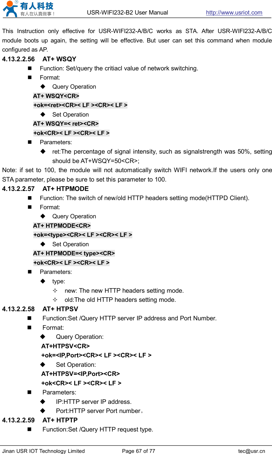 USR-WIFI232-B2 User Manual http://www.usriot.comJinan USR IOT Technology Limited Page 67 of 77 tec@usr.cnThis Instruction only effective for USR-WIFI232-A/B/C works as STA. After USR-WIFI232-A/B/Cmodule boots up again, the setting will be effective. But user can set this command when moduleconfigured as AP.4.13.2.2.56 AT+ WSQYFunction: Set/query the critiacl value of network switching.Format:Query OperationAT+ WSQY&lt;CR&gt;+ok=&lt;ret&gt;&lt;CR&gt;&lt; LF &gt;&lt;CR&gt;&lt; LF &gt;Set OperationAT+ WSQY=&lt; ret&gt;&lt;CR&gt;+ok&lt;CR&gt;&lt; LF &gt;&lt;CR&gt;&lt; LF &gt;Parameters:ret:The percentage of signal intensity, such as signalstrength was 50%, settingshould be AT+WSQY=50&lt;CR&gt;;Note: if set to 100, the module will not automatically switch WIFI network.If the users only oneSTA parameter, please be sure to set this parameter to 100.4.13.2.2.57 AT+ HTPMODEFunction: The switch of new/old HTTP headers setting mode(HTTPD Client).Format:Query OperationAT+ HTPMODE&lt;CR&gt;+ok=&lt;type&gt;&lt;CR&gt;&lt; LF &gt;&lt;CR&gt;&lt; LF &gt;Set OperationAT+ HTPMODE=&lt; type&gt;&lt;CR&gt;+ok&lt;CR&gt;&lt; LF &gt;&lt;CR&gt;&lt; LF &gt;Parameters:type:new: The new HTTP headers setting mode.old:The old HTTP headers setting mode.4.13.2.2.58 AT+ HTPSVFunction:Set /Query HTTP server IP address and Port Number.Format:Query Operation:AT+HTPSV&lt;CR&gt;+ok=&lt;IP,Port&gt;&lt;CR&gt;&lt; LF &gt;&lt;CR&gt;&lt; LF &gt;Set Operation:AT+HTPSV=&lt;IP,Port&gt;&lt;CR&gt;+ok&lt;CR&gt;&lt; LF &gt;&lt;CR&gt;&lt; LF &gt;Parameters:IP:HTTP server IP address.Port:HTTP server Port number。4.13.2.2.59 AT+ HTPTPFunction:Set /Query HTTP request type.