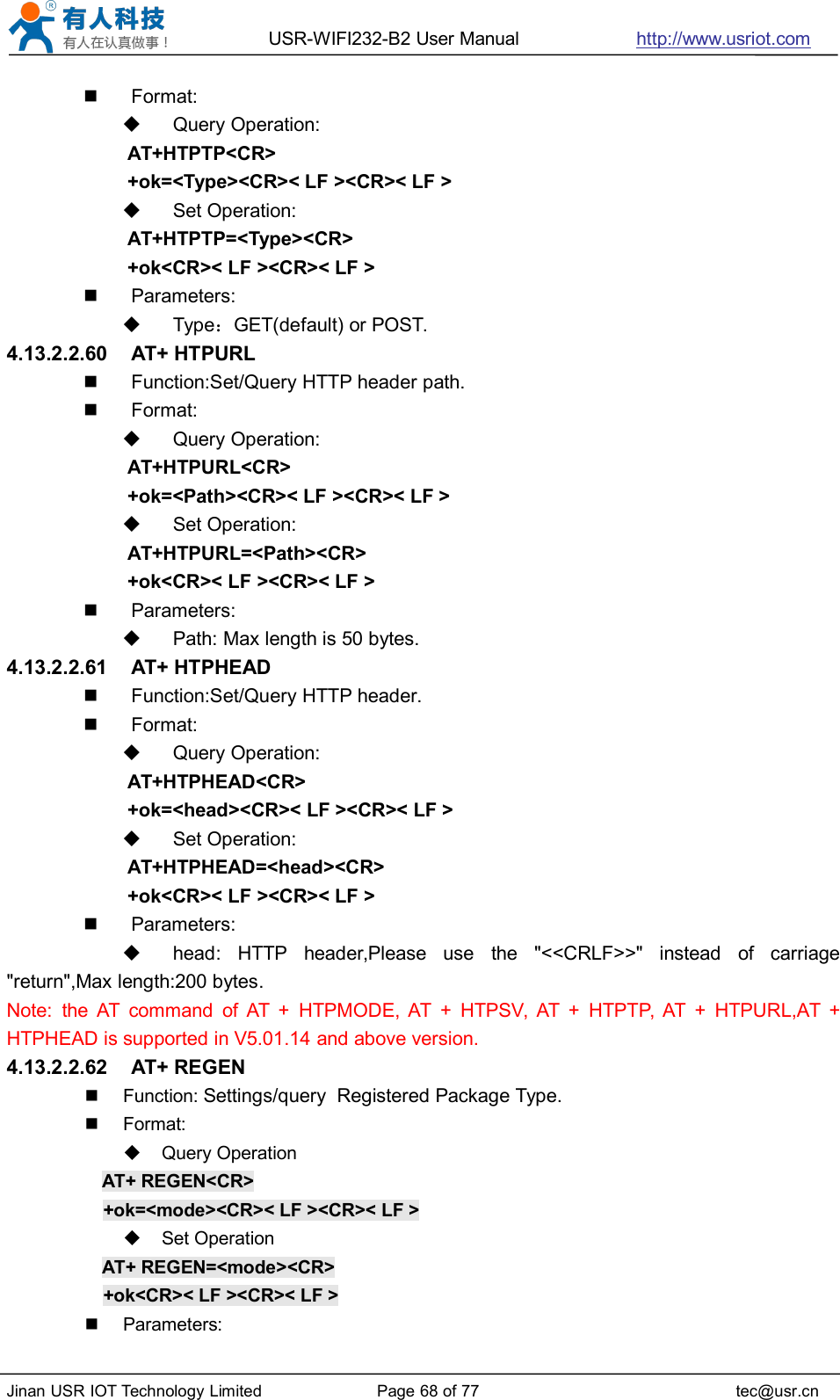 USR-WIFI232-B2 User Manual http://www.usriot.comJinan USR IOT Technology Limited Page 68 of 77 tec@usr.cnFormat:Query Operation:AT+HTPTP&lt;CR&gt;+ok=&lt;Type&gt;&lt;CR&gt;&lt; LF &gt;&lt;CR&gt;&lt; LF &gt;Set Operation:AT+HTPTP=&lt;Type&gt;&lt;CR&gt;+ok&lt;CR&gt;&lt; LF &gt;&lt;CR&gt;&lt; LF &gt;Parameters:Type：GET(default) or POST.4.13.2.2.60 AT+ HTPURLFunction:Set/Query HTTP header path.Format:Query Operation:AT+HTPURL&lt;CR&gt;+ok=&lt;Path&gt;&lt;CR&gt;&lt; LF &gt;&lt;CR&gt;&lt; LF &gt;Set Operation:AT+HTPURL=&lt;Path&gt;&lt;CR&gt;+ok&lt;CR&gt;&lt; LF &gt;&lt;CR&gt;&lt; LF &gt;Parameters:Path: Max length is 50 bytes.4.13.2.2.61 AT+ HTPHEADFunction:Set/Query HTTP header.Format:Query Operation:AT+HTPHEAD&lt;CR&gt;+ok=&lt;head&gt;&lt;CR&gt;&lt; LF &gt;&lt;CR&gt;&lt; LF &gt;Set Operation:AT+HTPHEAD=&lt;head&gt;&lt;CR&gt;+ok&lt;CR&gt;&lt; LF &gt;&lt;CR&gt;&lt; LF &gt;Parameters:head: HTTP header,Please use the &quot;&lt;&lt;CRLF&gt;&gt;&quot; instead of carriage&quot;return&quot;,Max length:200 bytes.Note: the AT command of AT + HTPMODE, AT + HTPSV, AT + HTPTP, AT + HTPURL,AT +HTPHEAD is supported in V5.01.14 and above version.4.13.2.2.62 AT+ REGENFunction: Settings/query Registered Package Type.Format:Query OperationAT+ REGEN&lt;CR&gt;+ok=&lt;mode&gt;&lt;CR&gt;&lt; LF &gt;&lt;CR&gt;&lt; LF &gt;Set OperationAT+ REGEN=&lt;mode&gt;&lt;CR&gt;+ok&lt;CR&gt;&lt; LF &gt;&lt;CR&gt;&lt; LF &gt;Parameters: