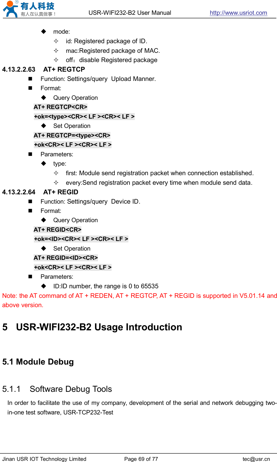 USR-WIFI232-B2 User Manual http://www.usriot.comJinan USR IOT Technology Limited Page 69 of 77 tec@usr.cnmode:id: Registered package of ID.mac:Registered package of MAC.off：disable Registered package4.13.2.2.63 AT+ REGTCPFunction: Settings/query Upload Manner.Format:Query OperationAT+ REGTCP&lt;CR&gt;+ok=&lt;type&gt;&lt;CR&gt;&lt; LF &gt;&lt;CR&gt;&lt; LF &gt;Set OperationAT+ REGTCP=&lt;type&gt;&lt;CR&gt;+ok&lt;CR&gt;&lt; LF &gt;&lt;CR&gt;&lt; LF &gt;Parameters:type:first: Module send registration packet when connection established.every:Send registration packet every time when module send data.4.13.2.2.64 AT+ REGIDFunction: Settings/query Device ID.Format:Query OperationAT+ REGID&lt;CR&gt;+ok=&lt;ID&gt;&lt;CR&gt;&lt; LF &gt;&lt;CR&gt;&lt; LF &gt;Set OperationAT+ REGID=&lt;ID&gt;&lt;CR&gt;+ok&lt;CR&gt;&lt; LF &gt;&lt;CR&gt;&lt; LF &gt;Parameters:ID:ID number, the range is 0 to 65535Note: the AT command of AT + REDEN, AT + REGTCP, AT + REGID is supported in V5.01.14 andabove version.5 USR-WIFI232-B2 Usage Introduction5.1 Module Debug5.1.1 Software Debug ToolsIn order to facilitate the use of my company, development of the serial and network debugging two-in-one test software, USR-TCP232-Test