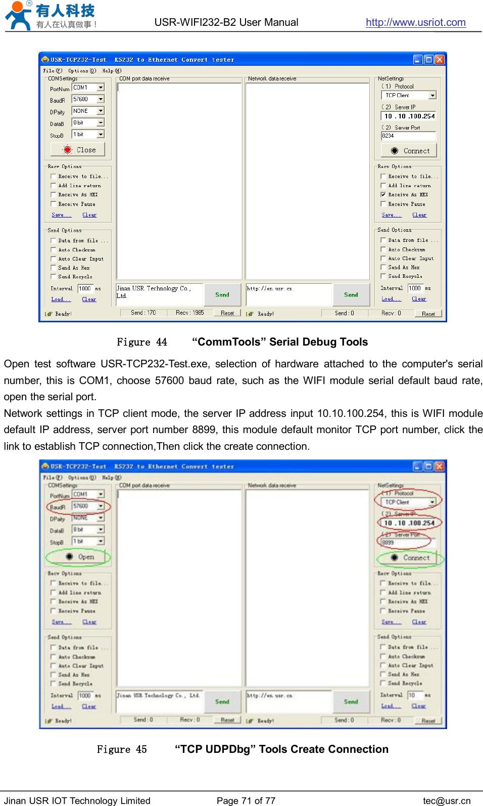 USR-WIFI232-B2 User Manual http://www.usriot.comJinan USR IOT Technology Limited Page 71 of 77 tec@usr.cnFigure 44 “CommTools” Serial Debug ToolsOpen test software USR-TCP232-Test.exe, selection of hardware attached to the computer&apos;s serialnumber, this is COM1, choose 57600 baud rate, such as the WIFI module serial default baud rate,open the serial port.Network settings in TCP client mode, the server IP address input 10.10.100.254, this is WIFI moduledefault IP address, server port number 8899, this module default monitor TCP port number, click thelink to establish TCP connection,Then click the create connection.Figure 45 “TCP UDPDbg” Tools Create Connection