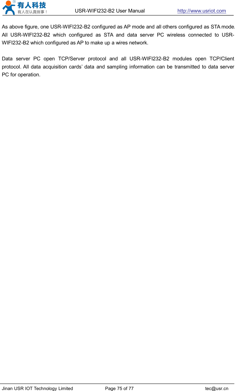USR-WIFI232-B2 User Manual http://www.usriot.comJinan USR IOT Technology Limited Page 75 of 77 tec@usr.cnAs above figure, one USR-WIFI232-B2 configured as AP mode and all others configured as STA mode.All USR-WIFI232-B2 which configured as STA and data server PC wireless connected to USR-WIFI232-B2 which configured as AP to make up a wires network.Data server PC open TCP/Server protocol and all USR-WIFI232-B2 modules open TCP/Clientprotocol. All data acquisition cards’ data and sampling information can be transmitted to data serverPC for operation.