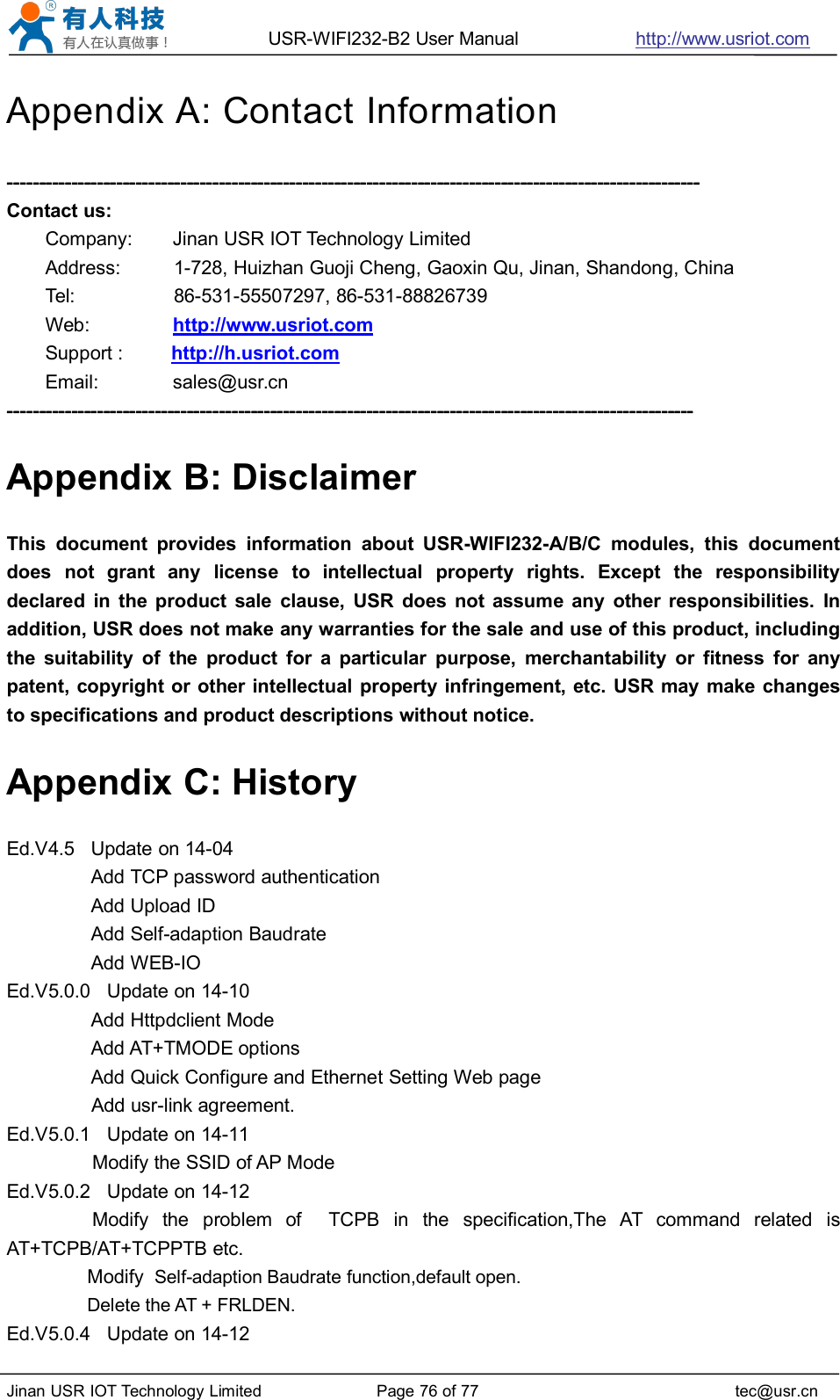 USR-WIFI232-B2 User Manual http://www.usriot.comJinan USR IOT Technology Limited Page 76 of 77 tec@usr.cnAppendix A: Contact Information------------------------------------------------------------------------------------------------------------Contact us:Company: Jinan USR IOT Technology LimitedAddress: 1-728, Huizhan Guoji Cheng, Gaoxin Qu, Jinan, Shandong, ChinaTel: 86-531-55507297, 86-531-88826739Web: http://www.usriot.comSupport : http://h.usriot.comEmail: sales@usr.cn-----------------------------------------------------------------------------------------------------------Appendix B: DisclaimerThis document provides information about USR-WIFI232-A/B/C modules, this documentdoes not grant any license to intellectual property rights. Except the responsibilitydeclared in the product sale clause, USR does not assume any other responsibilities. Inaddition, USR does not make any warranties for the sale and use of this product, includingthe suitability of the product for a particular purpose, merchantability or fitness for anypatent, copyright or other intellectual property infringement, etc. USR may make changesto specifications and product descriptions without notice.Appendix C: HistoryEd.V4.5 Update on 14-04Add TCP password authenticationAdd Upload IDAdd Self-adaption BaudrateAdd WEB-IOEd.V5.0.0 Update on 14-10Add Httpdclient ModeAdd AT+TMODE optionsAdd Quick Configure and Ethernet Setting Web pageAdd usr-link agreement.Ed.V5.0.1 Update on 14-11Modify the SSID of AP ModeEd.V5.0.2 Update on 14-12Modify the problem of TCPB in the specification,The AT command related isAT+TCPB/AT+TCPPTB etc.Modify Self-adaption Baudrate function,default open.Delete the AT + FRLDEN.Ed.V5.0.4 Update on 14-12