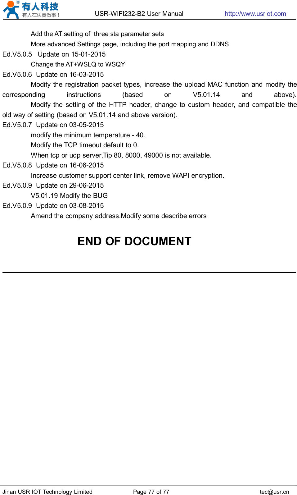 USR-WIFI232-B2 User Manual http://www.usriot.comJinan USR IOT Technology Limited Page 77 of 77 tec@usr.cnAdd the AT setting of three sta parameter setsMore advanced Settings page, including the port mapping and DDNSEd.V5.0.5 Update on 15-01-2015Change the AT+WSLQ to WSQYEd.V5.0.6 Update on 16-03-2015Modify the registration packet types, increase the upload MAC function and modify thecorresponding instructions (based on V5.01.14 and above).Modify the setting of the HTTP header, change to custom header, and compatible theold way of setting (based on V5.01.14 and above version).Ed.V5.0.7 Update on 03-05-2015modify the minimum temperature - 40.Modify the TCP timeout default to 0.When tcp or udp server,Tip 80, 8000, 49000 is not available.Ed.V5.0.8 Update on 16-06-2015Increase customer support center link, remove WAPI encryption.Ed.V5.0.9 Update on 29-06-2015V5.01.19 Modify the BUGEd.V5.0.9 Update on 03-08-2015Amend the company address.Modify some describe errorsEND OF DOCUMENT