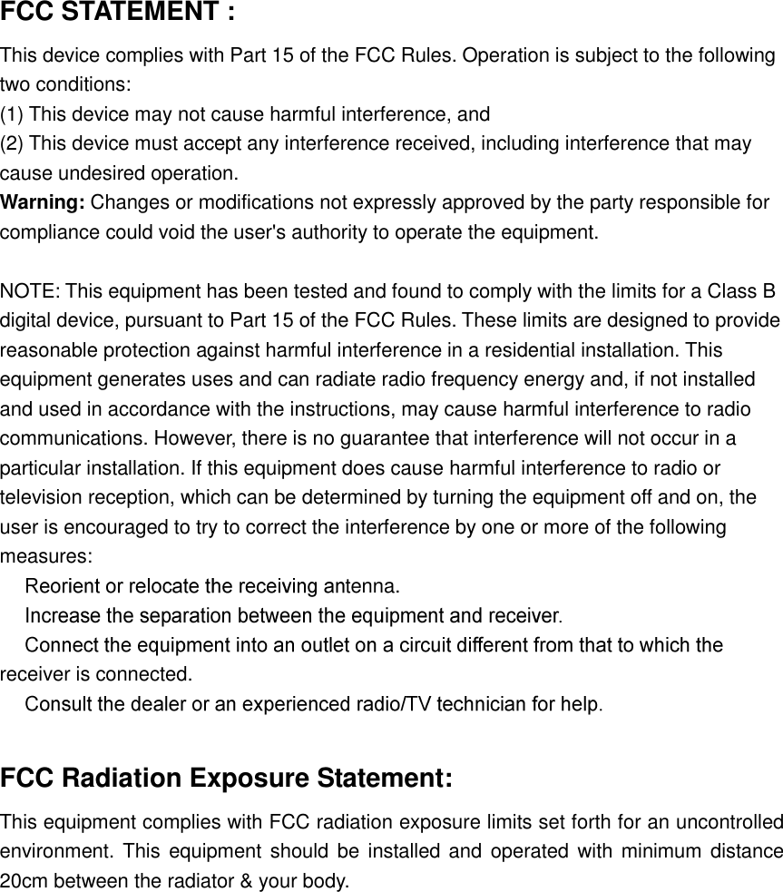 FCC STATEMENT :   This device complies with Part 15 of the FCC Rules. Operation is subject to the following two conditions: (1) This device may not cause harmful interference, and (2) This device must accept any interference received, including interference that may cause undesired operation. Warning: Changes or modifications not expressly approved by the party responsible for compliance could void the user&apos;s authority to operate the equipment.  NOTE: This equipment has been tested and found to comply with the limits for a Class B digital device, pursuant to Part 15 of the FCC Rules. These limits are designed to provide reasonable protection against harmful interference in a residential installation. This equipment generates uses and can radiate radio frequency energy and, if not installed and used in accordance with the instructions, may cause harmful interference to radio communications. However, there is no guarantee that interference will not occur in a particular installation. If this equipment does cause harmful interference to radio or television reception, which can be determined by turning the equipment off and on, the user is encouraged to try to correct the interference by one or more of the following measures: tenna.  receiver is connected.   FCC Radiation Exposure Statement: This equipment complies with FCC radiation exposure limits set forth for an uncontrolled environment.  This equipment should be installed and  operated with minimum distance 20cm between the radiator &amp; your body.  