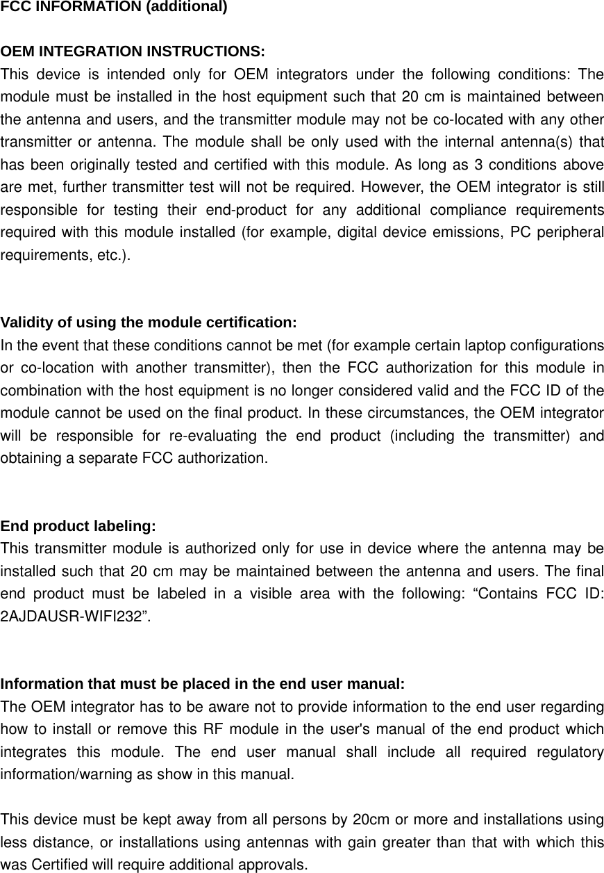 FCC INFORMATION (additional)OEM INTEGRATION INSTRUCTIONS:This device is intended only for OEM integrators under the following conditions: Themodule must be installed in the host equipment such that 20 cm is maintained betweenthe antenna and users, and the transmitter module may not be co-located with any othertransmitter or antenna. The module shall be only used with the internal antenna(s) thathas been originally tested and certified with this module. As long as 3 conditions aboveare met, further transmitter test will not be required. However, the OEM integrator is stillresponsible for testing their end-product for any additional compliance requirementsrequired with this module installed (for example, digital device emissions, PC peripheralrequirements, etc.).Validity of using the module certification:In the event that these conditions cannot be met (for example certain laptop configurationsor co-location with another transmitter), then the FCC authorization for this module incombination with the host equipment is no longer considered valid and the FCC ID of themodule cannot be used on the final product. In these circumstances, the OEM integratorwill be responsible for re-evaluating the end product (including the transmitter) andobtaining a separate FCC authorization.End product labeling:This transmitter module is authorized only for use in device where the antenna may beinstalled such that 20 cm may be maintained between the antenna and users. The finalend product must be labeled in a visible area with the following: “Contains FCC ID:2AJDAUSR-WIFI232”.Information that must be placed in the end user manual:The OEM integrator has to be aware not to provide information to the end user regardinghow to install or remove this RF module in the user&apos;s manual of the end product whichintegrates this module. The end user manual shall include all required regulatoryinformation/warning as show in this manual.This device must be kept away from all persons by 20cm or more and installations usingless distance, or installations using antennas with gain greater than that with which thiswas Certified will require additional approvals.