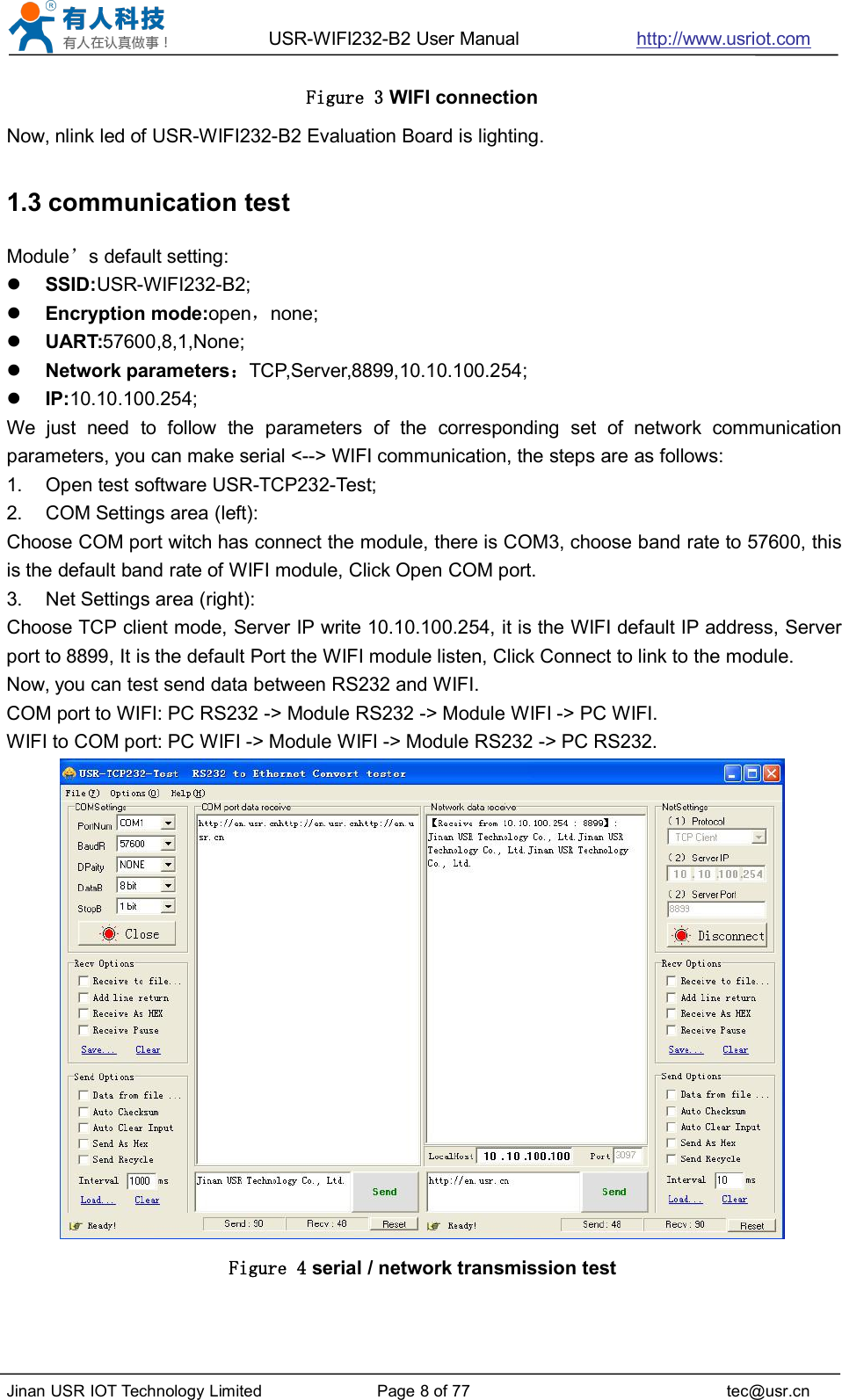 USR-WIFI232-B2 User Manual http://www.usriot.comJinan USR IOT Technology Limited Page 8 of 77 tec@usr.cnFigure 3 WIFI connectionNow, nlink led of USR-WIFI232-B2 Evaluation Board is lighting.1.3 communication testModule’s default setting:SSID:USR-WIFI232-B2;Encryption mode:open，none;UART:57600,8,1,None;Network parameters：TCP,Server,8899,10.10.100.254;IP:10.10.100.254;We just need to follow the parameters of the corresponding set of network communicationparameters, you can make serial &lt;--&gt; WIFI communication, the steps are as follows:1. Open test software USR-TCP232-Test;2. COM Settings area (left):Choose COM port witch has connect the module, there is COM3, choose band rate to 57600, thisis the default band rate of WIFI module, Click Open COM port.3. Net Settings area (right):Choose TCP client mode, Server IP write 10.10.100.254, it is the WIFI default IP address, Serverport to 8899, It is the default Port the WIFI module listen, Click Connect to link to the module.Now, you can test send data between RS232 and WIFI.COM port to WIFI: PC RS232 -&gt; Module RS232 -&gt; Module WIFI -&gt; PC WIFI.WIFI to COM port: PC WIFI -&gt; Module WIFI -&gt; Module RS232 -&gt; PC RS232.Figure 4 serial / network transmission test