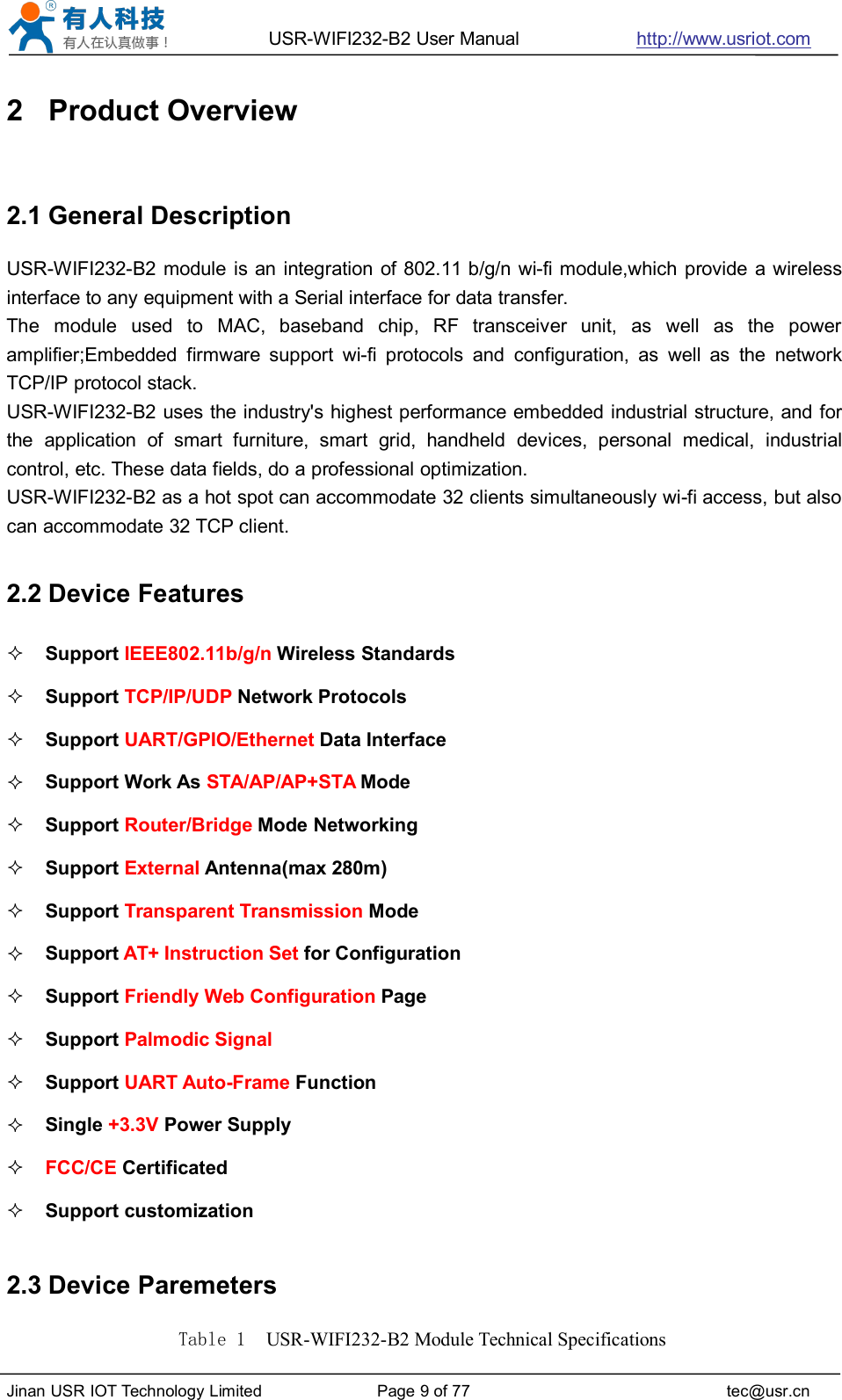 USR-WIFI232-B2 User Manual http://www.usriot.comJinan USR IOT Technology Limited Page 9 of 77 tec@usr.cn2 Product Overview2.1 General DescriptionUSR-WIFI232-B2 module is an integration of 802.11 b/g/n wi-fi module,which provide a wirelessinterface to any equipment with a Serial interface for data transfer.The module used to MAC, baseband chip, RF transceiver unit, as well as the poweramplifier;Embedded firmware support wi-fi protocols and configuration, as well as the networkTCP/IP protocol stack.USR-WIFI232-B2 uses the industry&apos;s highest performance embedded industrial structure, and forthe application of smart furniture, smart grid, handheld devices, personal medical, industrialcontrol, etc. These data fields, do a professional optimization.USR-WIFI232-B2 as a hot spot can accommodate 32 clients simultaneously wi-fi access, but alsocan accommodate 32 TCP client.2.2 Device FeaturesSupport IEEE802.11b/g/n Wireless StandardsSupport TCP/IP/UDP Network ProtocolsSupport UART/GPIO/Ethernet Data InterfaceSupport Work As STA/AP/AP+STA ModeSupport Router/Bridge Mode NetworkingSupport External Antenna(max 280m)Support Transparent Transmission ModeSupport AT+ Instruction Set for ConfigurationSupport Friendly Web Configuration PageSupport Palmodic SignalSupport UART Auto-Frame FunctionSingle +3.3V Power SupplyFCC/CE CertificatedSupport customization2.3 Device ParemetersTable 1 USR-WIFI232-B2 Module Technical Specifications